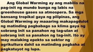 Ang Global Warming ay ang mabilis na
pag-init ng mundo bunga ng labis na
greenhouse gases sa atmospera. Sa mga
bansang tropikal gaya ng pilipinas, ang
Global Warming ay maaaring makapagdulot
ng matinding pagbabago sa klima gaya ng
sobrang init sa panahon ng tag-ulan at
sobrang init sa panahon ng tag-init. Ito ay
may malaking epekto sa sektor ng
agrikultura dahil sa matinding pagbaha at
pagkatuyot ng lupa.
 