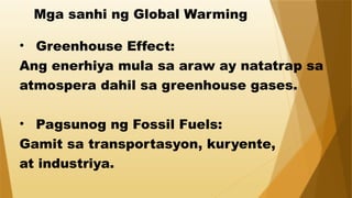Mga sanhi ng Global Warming
• Greenhouse Effect:
Ang enerhiya mula sa araw ay natatrap sa
atmospera dahil sa greenhouse gases.
• Pagsunog ng Fossil Fuels:
Gamit sa transportasyon, kuryente,
at industriya.
 