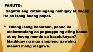 PANUTO:
Sagutin ang katanungang naibigay at ilagay
ito sa isang buong papel.
 Bilang isang kabataan, paano ka
makatutulong sa pagsugpo ng ating bansa
at ng buong mundo sa kasalukuyan?
Magbigay ng mga simpleng gawaing
maaari mong magawa.
 