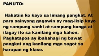 PANUTO:
Hahatiin ko kayo sa limang pangkat. At
para sainyong gagawin ay mag-iisip kayo
ng sampung sanhi at sampung bunga at
ilagay ito sa kanilang mga kahon.
Pagkatapos ay ibabahagi ng bawat
pangkat ang kanilang mga sagot sa
harapan ng klase.
 