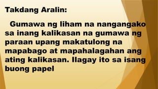 Takdang Aralin:
Gumawa ng liham na nangangako
sa inang kalikasan na gumawa ng
paraan upang makatulong na
mapabago at mapahalagahan ang
ating kalikasan. Ilagay ito sa isang
buong papel
 