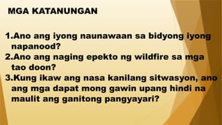 MGA KATANUNGAN
1.Ano ang iyong naunawaan sa bidyong iyong
napanood?
2.Ano ang naging epekto ng wildfire sa mga
tao doon?
3.Kung ikaw ang nasa kanilang sitwasyon, ano
ang mga dapat mong gawin upang hindi na
maulit ang ganitong pangyayari?
 