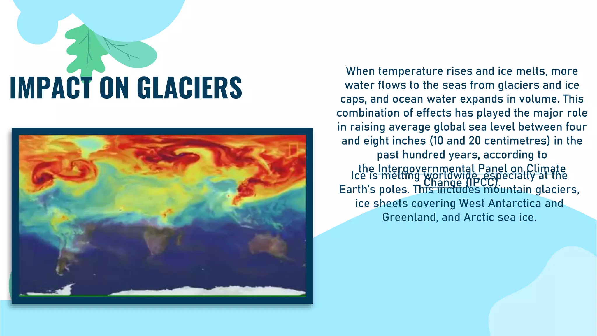 Ice is melting worldwide, especially at the
Earth’s poles. This includes mountain glaciers,
ice sheets covering West Antarctica and
Greenland, and Arctic sea ice.
IMPACT ON GLACIERS
When temperature rises and ice melts, more
water flows to the seas from glaciers and ice
caps, and ocean water expands in volume. This
combination of effects has played the major role
in raising average global sea level between four
and eight inches (10 and 20 centimetres) in the
past hundred years, according to
the Intergovernmental Panel on Climate
Change (IPCC).
 