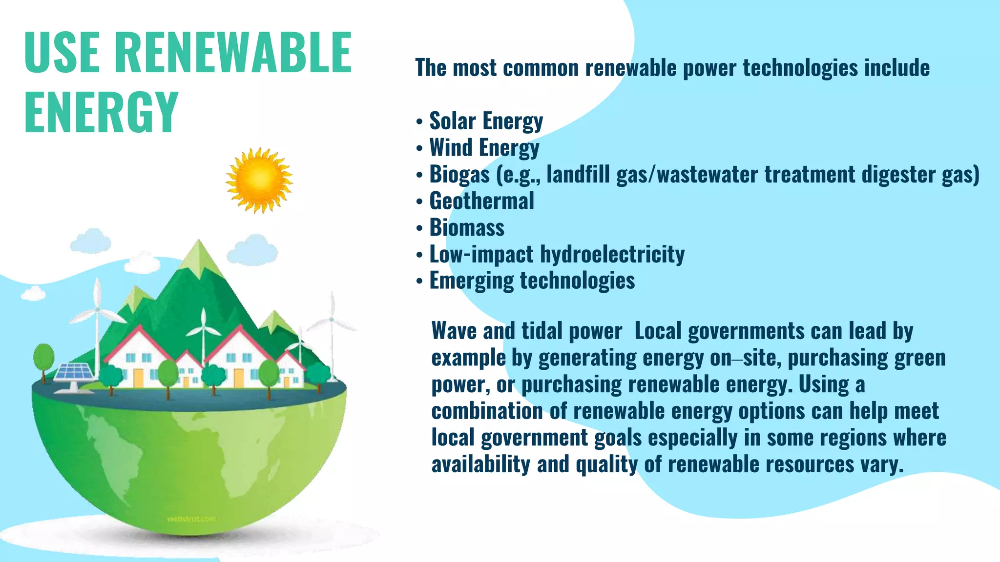 Power your home with The most common renewable power technologies include
• Solar Energy
• Wind Energy
• Biogas (e.g., landfill gas/wastewater treatment digester gas)
• Geothermal
• Biomass
• Low-impact hydroelectricity
• Emerging technologies
USE RENEWABLE
ENERGY
Wave and tidal power Local governments can lead by
example by generating energy on–site, purchasing green
power, or purchasing renewable energy. Using a
combination of renewable energy options can help meet
local government goals especially in some regions where
availability and quality of renewable resources vary.
 