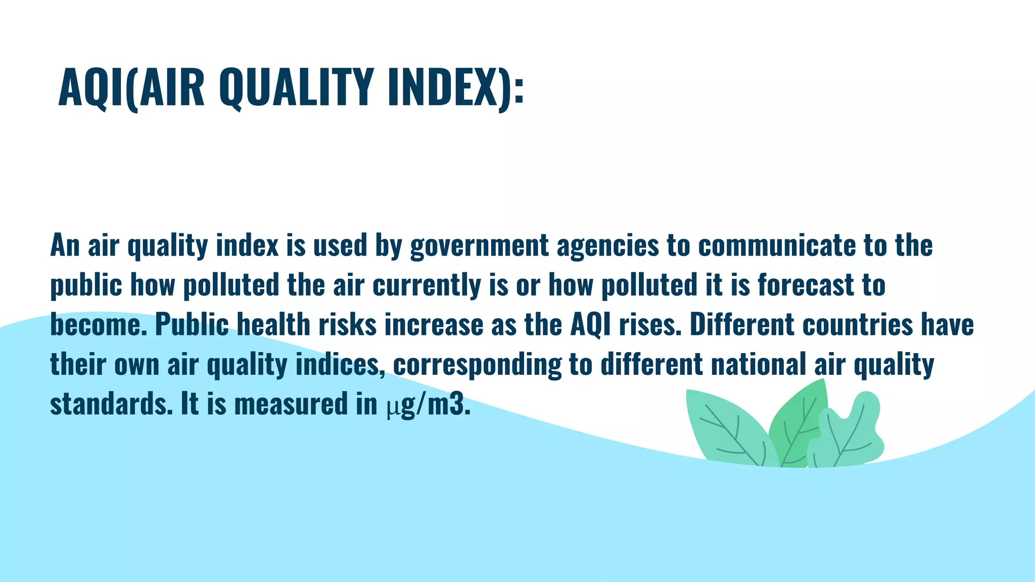 AQI(AIR QUALITY INDEX):
An air quality index is used by government agencies to communicate to the
public how polluted the air currently is or how polluted it is forecast to
become. Public health risks increase as the AQI rises. Different countries have
their own air quality indices, corresponding to different national air quality
standards. It is measured in µg/m3.
 