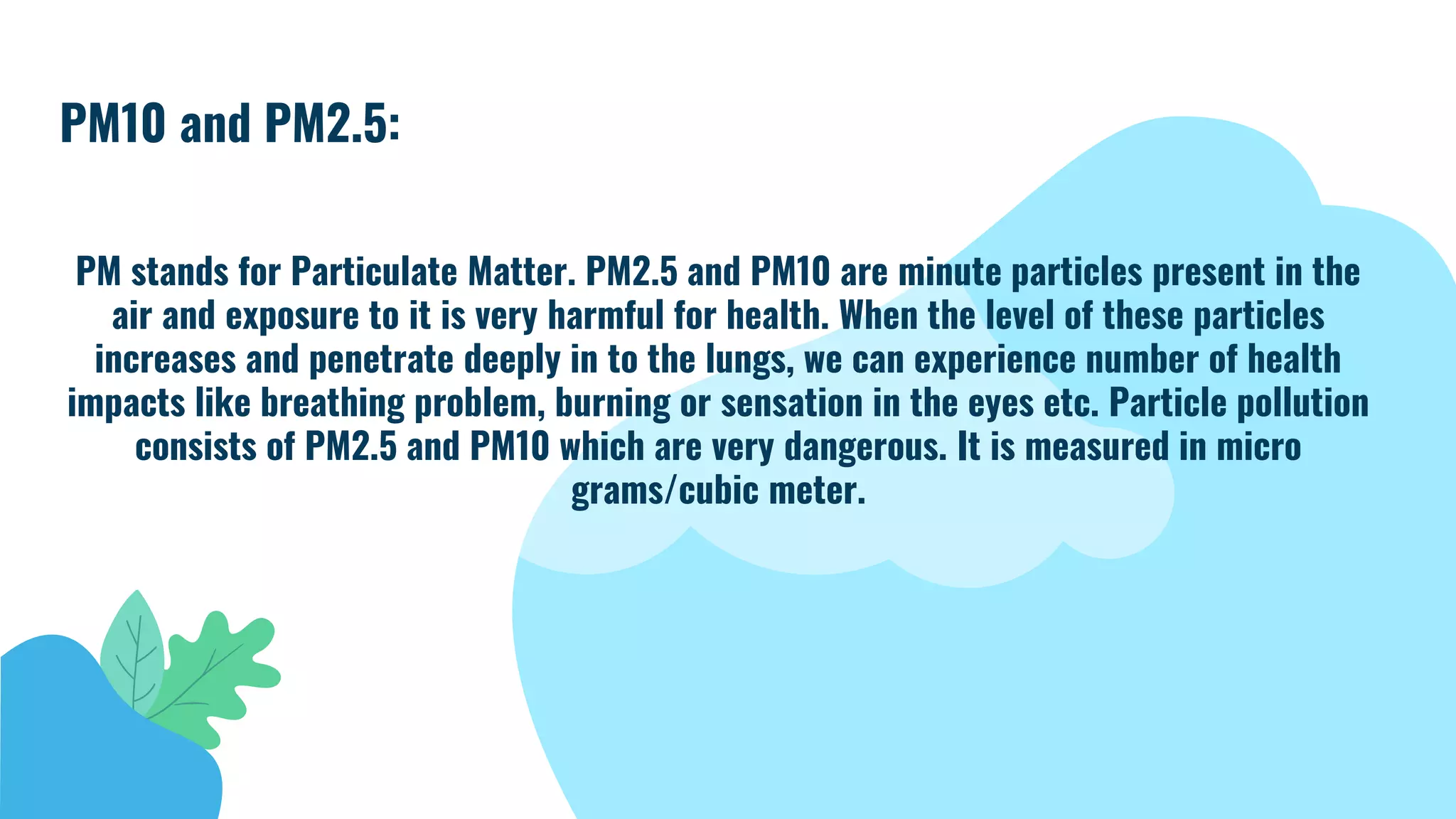 PM10 and PM2.5:
PM stands for Particulate Matter. PM2.5 and PM10 are minute particles present in the
air and exposure to it is very harmful for health. When the level of these particles
increases and penetrate deeply in to the lungs, we can experience number of health
impacts like breathing problem, burning or sensation in the eyes etc. Particle pollution
consists of PM2.5 and PM10 which are very dangerous. It is measured in micro
grams/cubic meter.
 
