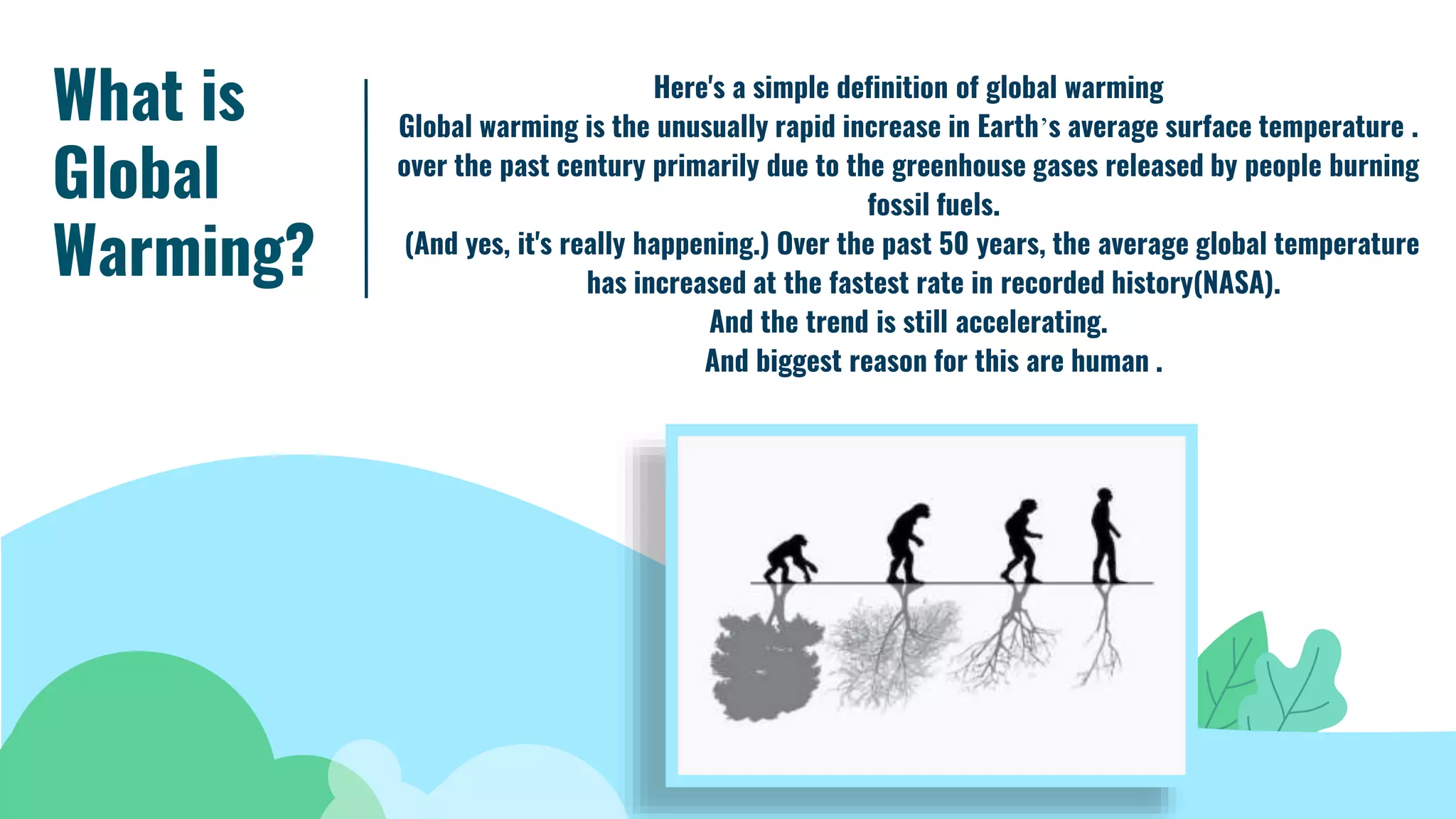 What is
Global
Warming?
Here's a simple definition of global warming
Global warming is the unusually rapid increase in Earth’s average surface temperature .
over the past century primarily due to the greenhouse gases released by people burning
fossil fuels.
(And yes, it's really happening.) Over the past 50 years, the average global temperature
has increased at the fastest rate in recorded history(NASA).
And the trend is still accelerating.
And biggest reason for this are human .
 
