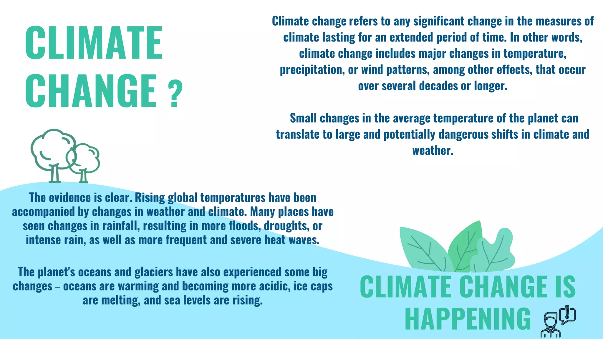 CLIMATE
CHANGE ?
Climate change refers to any significant change in the measures of
climate lasting for an extended period of time. In other words,
climate change includes major changes in temperature,
precipitation, or wind patterns, among other effects, that occur
over several decades or longer.
Small changes in the average temperature of the planet can
translate to large and potentially dangerous shifts in climate and
weather.
The evidence is clear. Rising global temperatures have been
accompanied by changes in weather and climate. Many places have
seen changes in rainfall, resulting in more floods, droughts, or
intense rain, as well as more frequent and severe heat waves.
The planet's oceans and glaciers have also experienced some big
changes – oceans are warming and becoming more acidic, ice caps
are melting, and sea levels are rising.
CLIMATE CHANGE IS
HAPPENING
 