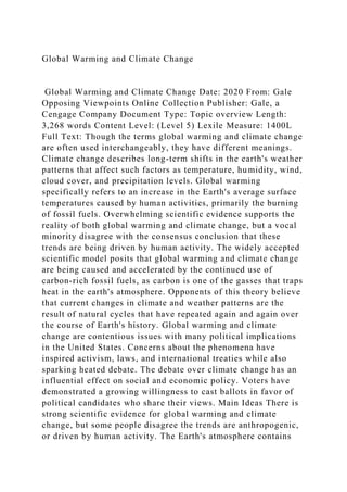Global Warming and Climate Change
Global Warming and Climate Change Date: 2020 From: Gale
Opposing Viewpoints Online Collection Publisher: Gale, a
Cengage Company Document Type: Topic overview Length:
3,268 words Content Level: (Level 5) Lexile Measure: 1400L
Full Text: Though the terms global warming and climate change
are often used interchangeably, they have different meanings.
Climate change describes long-term shifts in the earth's weather
patterns that affect such factors as temperature, humidity, wind,
cloud cover, and precipitation levels. Global warming
specifically refers to an increase in the Earth's average surface
temperatures caused by human activities, primarily the burning
of fossil fuels. Overwhelming scientific evidence supports the
reality of both global warming and climate change, but a vocal
minority disagree with the consensus conclusion that these
trends are being driven by human activity. The widely accepted
scientific model posits that global warming and climate change
are being caused and accelerated by the continued use of
carbon-rich fossil fuels, as carbon is one of the gasses that traps
heat in the earth's atmosphere. Opponents of this theory believe
that current changes in climate and weather patterns are the
result of natural cycles that have repeated again and again over
the course of Earth's history. Global warming and climate
change are contentious issues with many political implications
in the United States. Concerns about the phenomena have
inspired activism, laws, and international treaties while also
sparking heated debate. The debate over climate change has an
influential effect on social and economic policy. Voters have
demonstrated a growing willingness to cast ballots in favor of
political candidates who share their views. Main Ideas There is
strong scientific evidence for global warming and climate
change, but some people disagree the trends are anthropogenic,
or driven by human activity. The Earth's atmosphere contains
 
