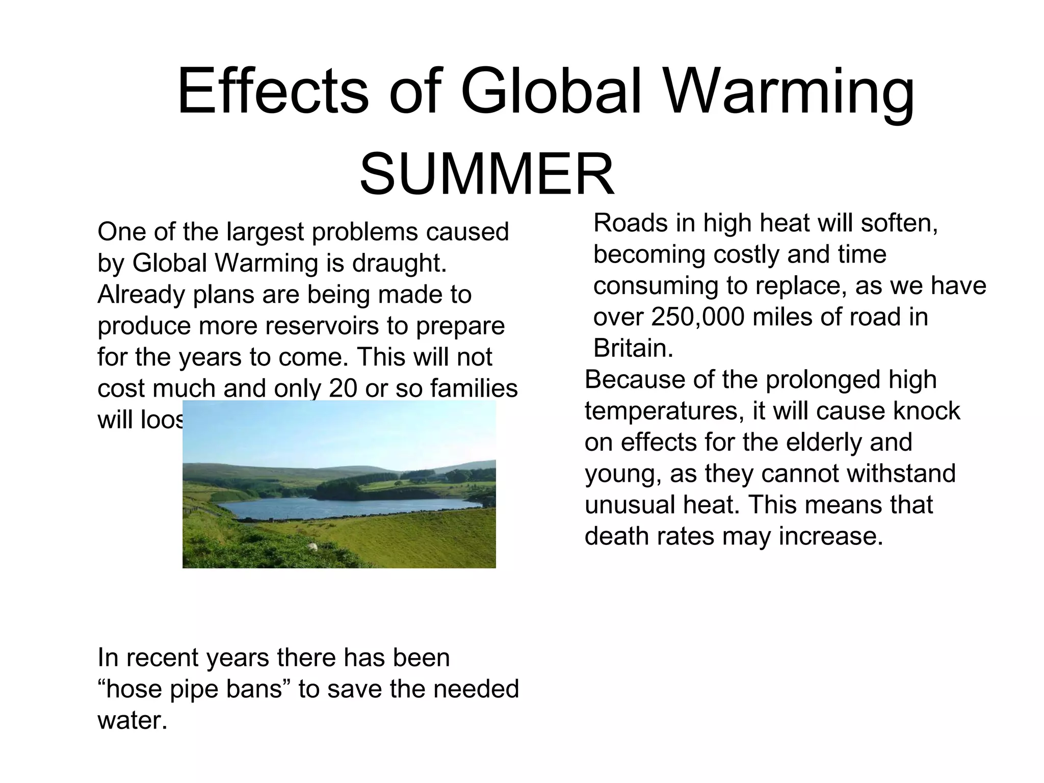 Effects of Global Warming
SUMMER
Because of the prolonged high
temperatures, it will cause knock
on effects for the elderly and
young, as they cannot withstand
unusual heat. This means that
death rates may increase.
Roads in high heat will soften,
becoming costly and time
consuming to replace, as we have
over 250,000 miles of road in
Britain.
One of the largest problems caused
by Global Warming is draught.
Already plans are being made to
produce more reservoirs to prepare
for the years to come. This will not
cost much and only 20 or so families
will loose their homes.
In recent years there has been
“hose pipe bans” to save the needed
water.
 