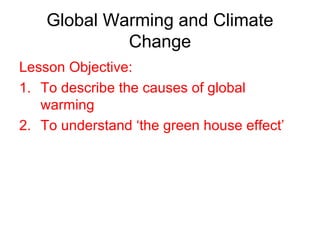 Global Warming and Climate
Change
Lesson Objective:
1. To describe the causes of global
warming
2. To understand ‘the green house effect’
 