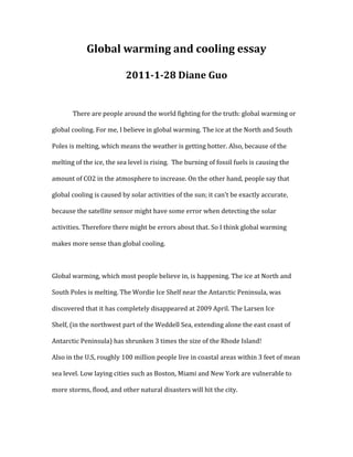 Global warming and cooling essay     <br />2011-1-28 Diane Guo<br />There are people around the world fighting for the truth: global warming or global cooling. For me, I believe in global warming. The ice at the North and South Poles is melting, which means the weather is getting hotter. Also, because of the melting of the ice, the sea level is rising.  The burning of fossil fuels is causing the amount of CO2 in the atmosphere to increase. On the other hand, people say that global cooling is caused by solar activities of the sun; it can’t be exactly accurate, because the satellite sensor might have some error when detecting the solar activities. Therefore there might be errors about that. So I think global warming makes more sense than global cooling.<br />Global warming, which most people believe in, is happening. The ice at North and South Poles is melting. The Wordie Ice Shelf near the Antarctic Peninsula, was discovered that it has completely disappeared at 2009 April. The Larsen Ice Shelf, (in the northwest part of the Weddell Sea, extending alone the east coast of Antarctic Peninsula) has shrunken 3 times the size of the Rhode Island! <br />Also in the U.S, roughly 100 million people live in coastal areas within 3 feet of mean sea level. Low laying cities such as Boston, Miami and New York are vulnerable to more storms, flood, and other natural disasters will hit the city. <br />The burning of fossil fuels and deforestation have caused greenhouse gases to warm up the earth. Too much CO2 surround the earth, block the way for energy to go out, trap the heat inside the earth. That caused our earth to warm up. Scientists have measured CO2 concentrations in the atmosphere going back more than 50 years, and have indirect measurements going back hundreds of thousands of years. These measurements confirm that concentrations are rising rapidly. Though the natural amount of CO2 have varied from 180 to 300 parts per million (ppm), today it is more than the highest natural levels over the past 800,000 years.  During 1964 to 2008, these 44 years, the amount of CO2 has gone from 320 ppm to nearly 290 ppm! If we keep on driving cars and building more industrial factories, the world temperature will rise even more.<br />I disagree with the global cooling, because the world is really getting warmer and warmer, ice is melting, not freezing. Scientists are saying that global cooling is caused by solar activities, not caused by humans. Therefore, we as humans don’t have to do anything about it, because obviously we can’t do anything to stop the sun. If we don’t have to do anything about it, this means unlike global warming, those cars companies and industrial companies can still run their business as usual. If those owners of the companies want to keep their businesses well, they will try to tell everybody that global cooling is happening, not global warming. People don't have to do anything, just stay the same. We need to consider that that if they are telling the truth, or just making up for their business.  German climatologist Jochem Marotzke predict at the end of this century, the world temperature will increase 1.5 to 4.5 degrees, maximum 6 degrees! Also the sea level will rise about 1 meter. The world population is increasing, more carbon dioxide have released to the atmosphere, cause the increase of green house gases, make green house effect more serious. There are so many facts and evidences that are saying global warming is true, there for global cooling do not exist. <br />There are more examples of global warming. It is happening. The ice at the North and South poles are getting less, polar bears are dying because there is no enough ice for them to live. In the movie “2012”, although it is just a movie, but we could imagine how bad it would be to be real. We can see what will happen if the sea level rises, if you don't want our earth to be destroyed, or live under the water, here are some things you can do to help. Use less heat energy, use a fan instead of air conditioner, or wear more clothes at home from turning on the heather. Don't waste time while taking shower, because getting hot water uses a lot of heat. Drive less and use more public transportation like bus and subway. These are only small things that you can do, but if everybody does them, it will be a huge effect to our earth. <br />Bibliography<br />Unknown. Environmental Issues - News and Information about the Environment. Global Warming - Top 10 Things You Can Do to Reduce Global Warming. 2010-12-17. http://environment.about.com/od/globalwarming/tp/globalwarmtips.htm <br />Unknown. The correlation between CO2 and temperature. Skeptical Science: Examining Global Warming Skepticism. 2011-1-25. http://www.skepticalscience.com/The-correlation-between-CO2-and-temperature.html <br /> HYPERLINK quot;
http://passport.baidu.com/?business&aid=6&un=xuacheng168quot;
  quot;
2quot;
  quot;
_blankquot;
 xuacheng168. Baidu.com. 温室效应产生前后的数据.2010-12-17 http://zhidao.baidu.com/question/96804156.html <br />Unknown. Hudong.com.引起气候异常的各种效应. http://task.hudong.com/mission/detail_taskdetail_SZ3FndWV6VQBbUlFn/ <br />Unknown. Effects of Global Warming In Antarctica - U.S. Sea Level Rise - The Daily Green. Going Green, Fuel Efficiency, Organic Food, and Green Living - The Daily Green. 2011-1-26 http://www.thedailygreen.com/environmental-news/latest/antarctica-melting-47040602                <br />