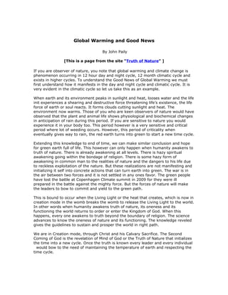 Global Warming and Good News

                                     By John Paily

                [This is a page from the site “Truth of Nature” ]

If you are observer of nature, you note that global warming and climate change is
phenomenon occurring in 12 hour day and night cycle, 12 month climatic cycle and
exists in higher cycles. To understand the Good News of Global Warming we must
first understand how it manifests in the day and night cycle and climatic cycle. It is
very evident in the climatic cycle so let us take this as an example.

When earth and its environment peaks in sunlight and heat, looses water and the life
init experiences a shearing and destructive force threatening life’s existence, the life
force of earth or soul reacts. It forms clouds cutting sunlight and heat. The
environment now warms. Those of you who are keen observers of nature would have
observed that the plant and animal life shows physiological and biochemical changes
in anticipation of rain during this period. If you are sensitive to nature you would
experience it in your body too. This period however is a very sensitive and critical
period where lot of weeding occurs. However, this period of criticality when
eventually gives way to rain, the red earth turns into green to start a new time cycle.

Extending this knowledge to end of time, we can make similar conclusion and hope
for green earth full of life. This however can only happen when humanity awakens to
truth of nature. There is already awakening at all levels. There is hazy spiritual
awakening going within the bondage of religion. There is some hazy form of
awakening in common man to the realities of nature and the dangers to his life due
to reckless exploitation of the nature. But these realizations are not manifesting and
initializing it self into concrete actions that can turn earth into green. The war is in
the air between two forces and it is not settled in any ones favor. The green people
have lost the battle at Copenhagen Climate summit in 2009 for they were ill
prepared in the battle against the mighty force. But the forces of nature will make
the leaders to bow to commit and yield to the green path.

This is bound to occur when the Living Light or the heat that creates, which is now in
creation mode in the womb breaks the womb to release the Living Light to the world.
In other words when humanity awakens truth of nature, its oneness and its
functioning the world returns to order or enter the Kingdom of God. When this
happens, every one awakens to truth beyond the boundary of religion. The science
advances to know the oneness of nature and its functioning. The knowledge reveled
gives the guidelines to sustain and prosper the world in right path.

We are in Creation mode, through Christ and his Calvary Sacrifice. The Second
Coming of God is the revelation of Mind of God or the Truth of Nature that initializes
the time into a new cycle. Once the truth is known every leader and every individual
  would bow to the need of maintaining the temperature of earth and respecting the
time cycle.
 
