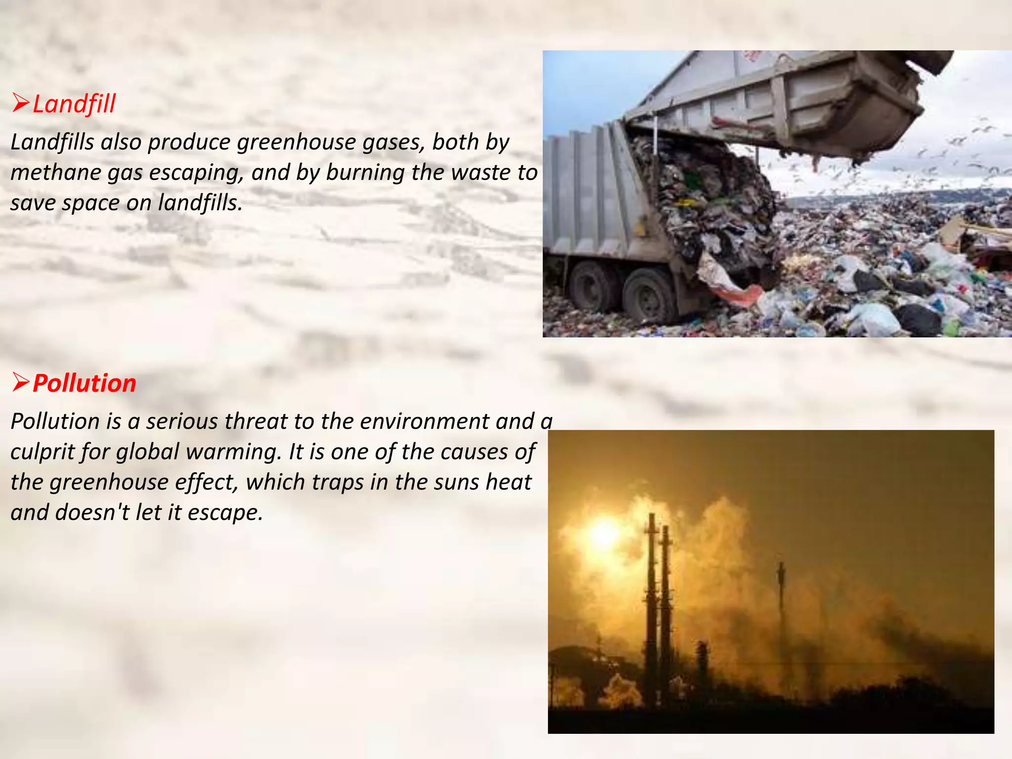 Landfill
Landfills also produce greenhouse gases, both by
methane gas escaping, and by burning the waste to
save space on landfills.




Pollution
Pollution is a serious threat to the environment and a
culprit for global warming. It is one of the causes of
the greenhouse effect, which traps in the suns heat
and doesn't let it escape.
 
