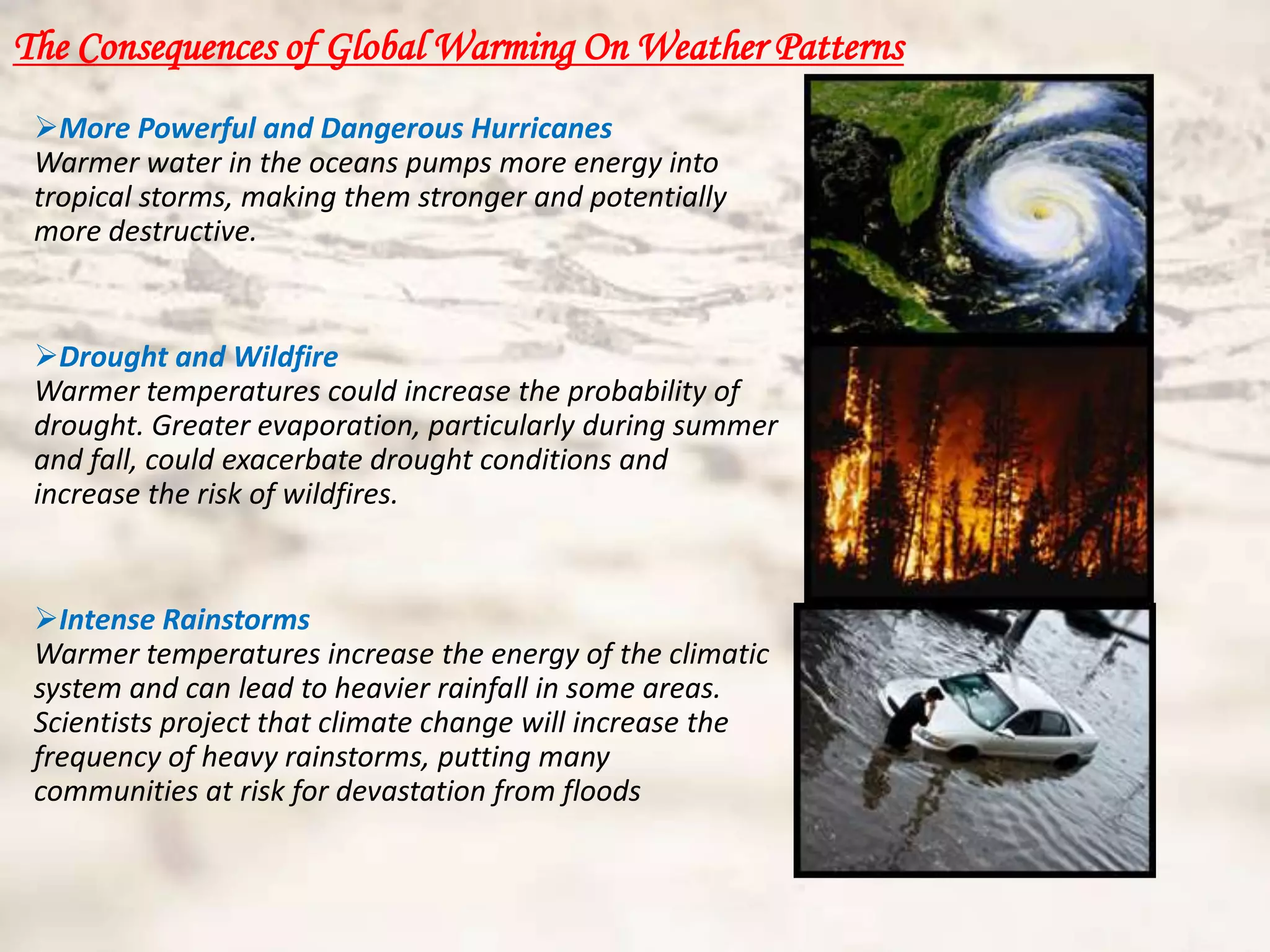 The Consequences of Global Warming On Weather Patterns
 More Powerful and Dangerous Hurricanes
 Warmer water in the oceans pumps more energy into
 tropical storms, making them stronger and potentially
 more destructive.


 Drought and Wildfire
 Warmer temperatures could increase the probability of
 drought. Greater evaporation, particularly during summer
 and fall, could exacerbate drought conditions and
 increase the risk of wildfires.


 Intense Rainstorms
 Warmer temperatures increase the energy of the climatic
 system and can lead to heavier rainfall in some areas.
 Scientists project that climate change will increase the
 frequency of heavy rainstorms, putting many
 communities at risk for devastation from floods
 