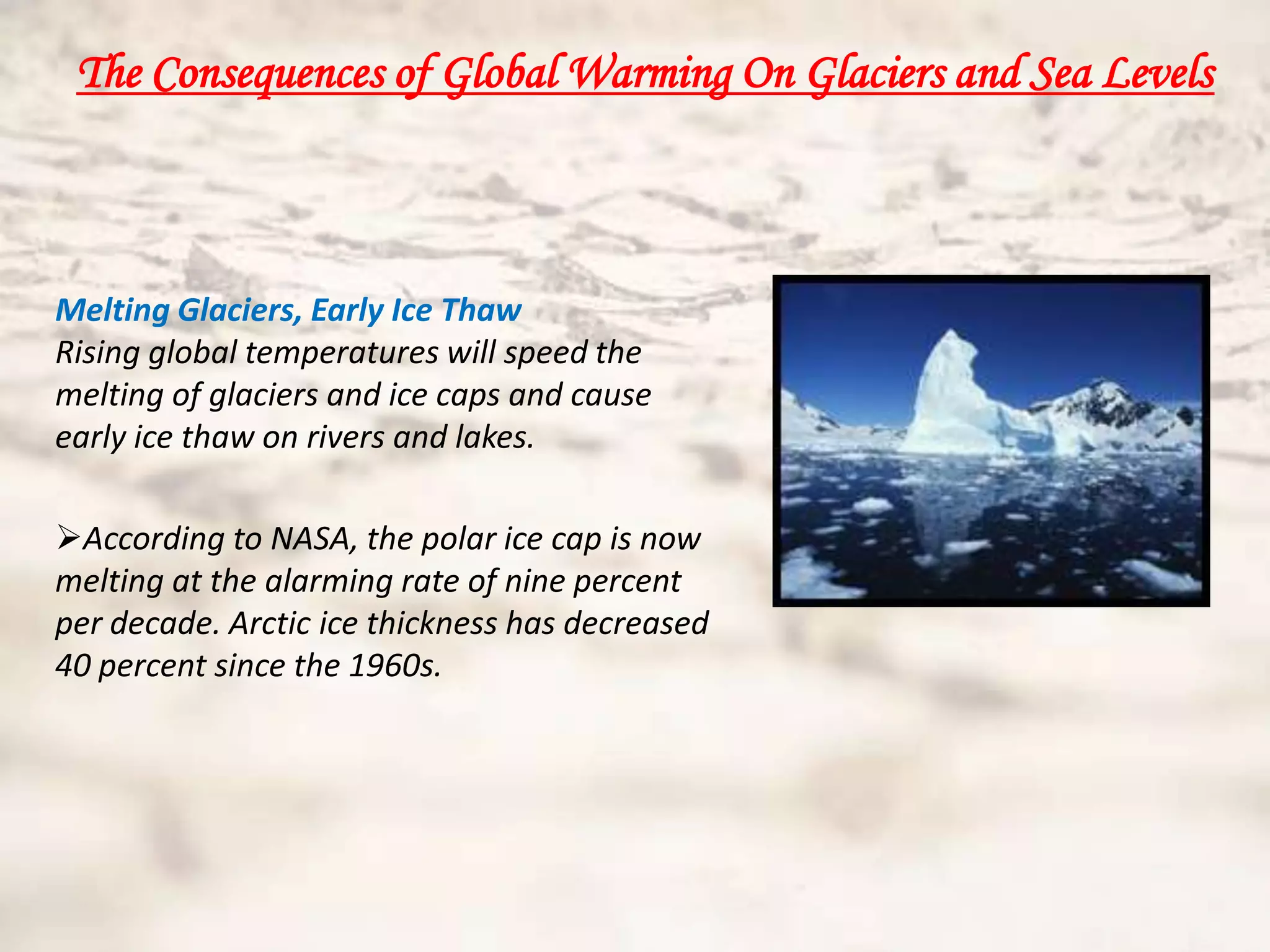 The Consequences of Global Warming On Glaciers and Sea Levels



Melting Glaciers, Early Ice Thaw
Rising global temperatures will speed the
melting of glaciers and ice caps and cause
early ice thaw on rivers and lakes.

According to NASA, the polar ice cap is now
melting at the alarming rate of nine percent
per decade. Arctic ice thickness has decreased
40 percent since the 1960s.
 