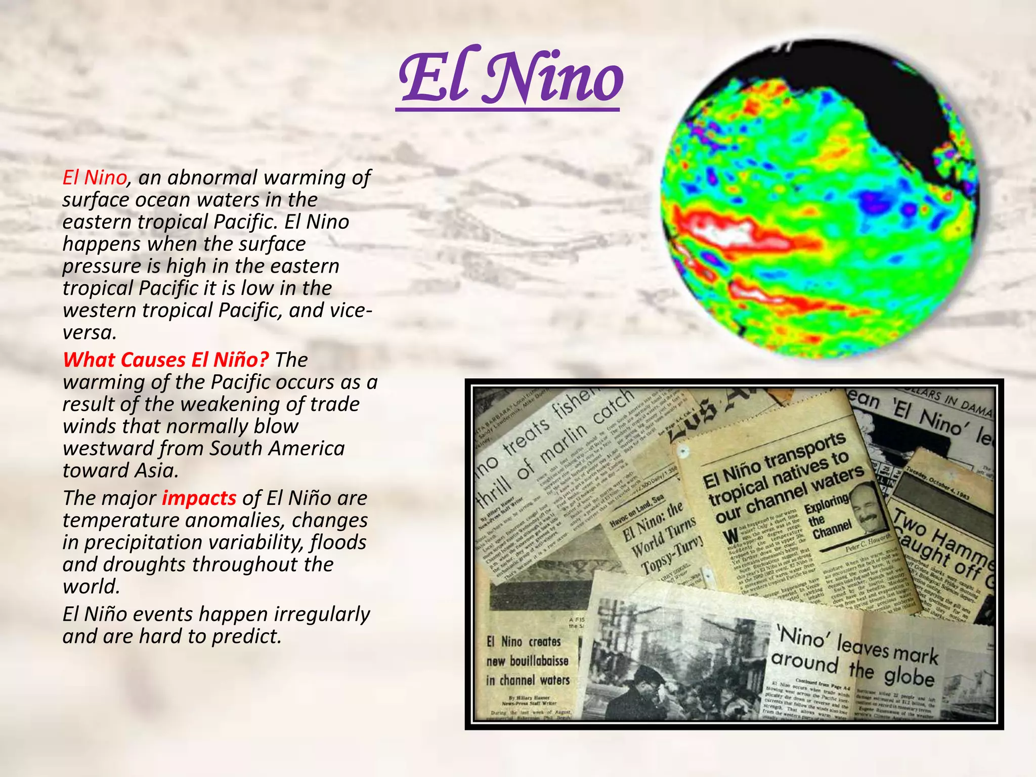 El Nino
El Nino, an abnormal warming of
surface ocean waters in the
eastern tropical Pacific. El Nino
happens when the surface
pressure is high in the eastern
tropical Pacific it is low in the
western tropical Pacific, and vice-
versa.
What Causes El Niño? The
warming of the Pacific occurs as a
result of the weakening of trade
winds that normally blow
westward from South America
toward Asia.
The major impacts of El Niño are
temperature anomalies, changes
in precipitation variability, floods
and droughts throughout the
world.
El Niño events happen irregularly
and are hard to predict.
 