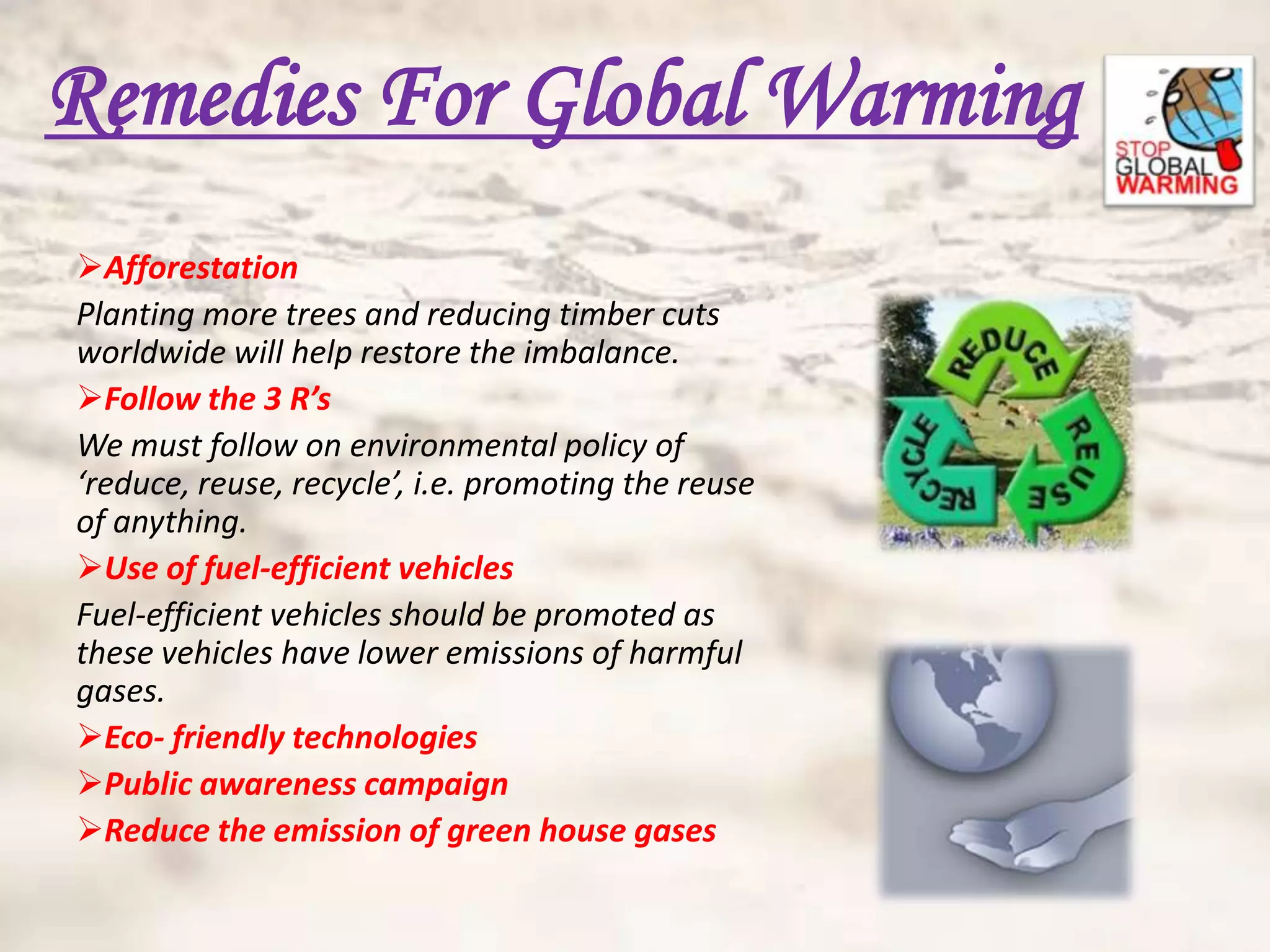 Remedies For Global Warming
Afforestation
Planting more trees and reducing timber cuts
worldwide will help restore the imbalance.
Follow the 3 R’s
We must follow on environmental policy of
‘reduce, reuse, recycle’, i.e. promoting the reuse
of anything.
Use of fuel-efficient vehicles
Fuel-efficient vehicles should be promoted as
these vehicles have lower emissions of harmful
gases.
Eco- friendly technologies
Public awareness campaign
Reduce the emission of green house gases
 