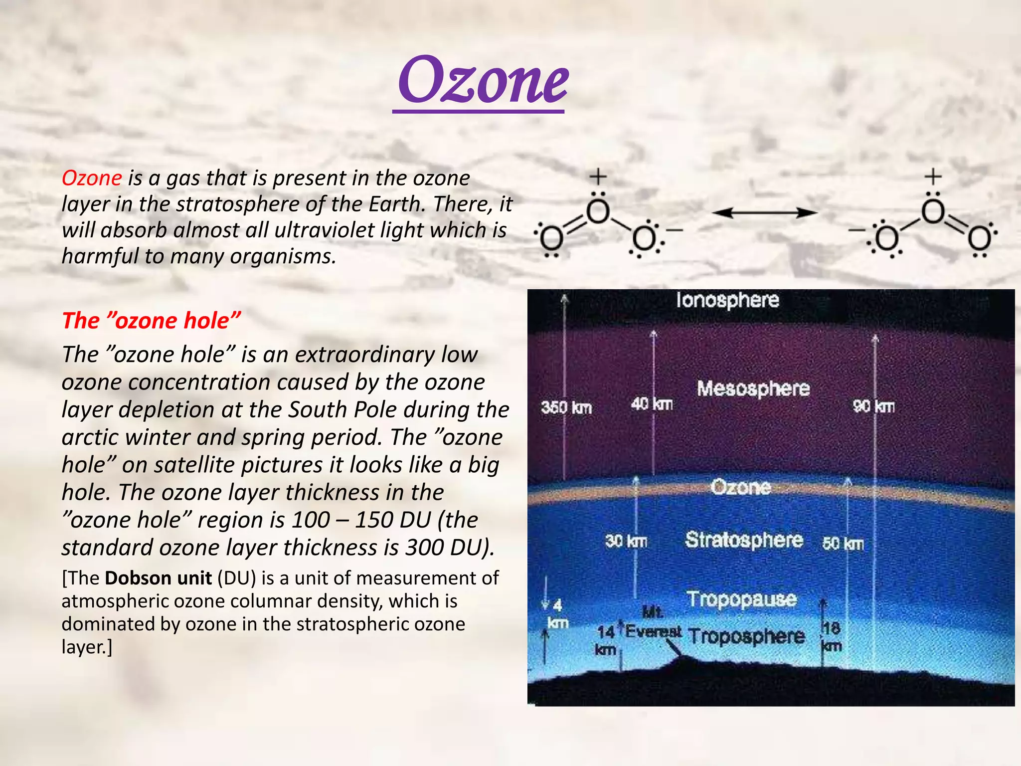 Ozone
Ozone is a gas that is present in the ozone
layer in the stratosphere of the Earth. There, it
will absorb almost all ultraviolet light which is
harmful to many organisms.

The ”ozone hole”
The ”ozone hole” is an extraordinary low
ozone concentration caused by the ozone
layer depletion at the South Pole during the
arctic winter and spring period. The ”ozone
hole” on satellite pictures it looks like a big
hole. The ozone layer thickness in the
”ozone hole” region is 100 – 150 DU (the
standard ozone layer thickness is 300 DU).
[The Dobson unit (DU) is a unit of measurement of
atmospheric ozone columnar density, which is
dominated by ozone in the stratospheric ozone
layer.]
 