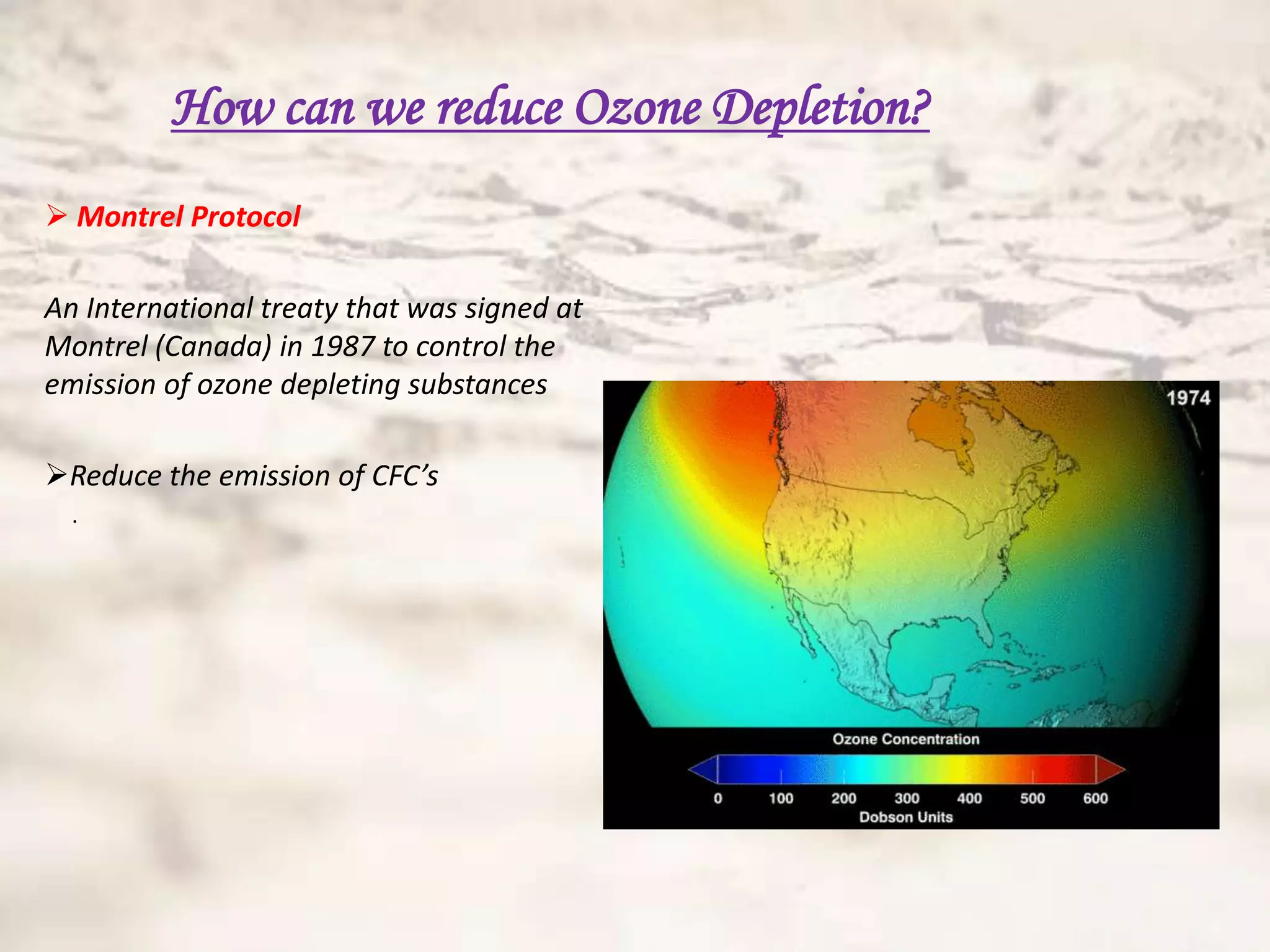 How can we reduce Ozone Depletion?
 Montrel Protocol

An International treaty that was signed at
Montrel (Canada) in 1987 to control the
emission of ozone depleting substances

Reduce the emission of CFC’s
  .
 