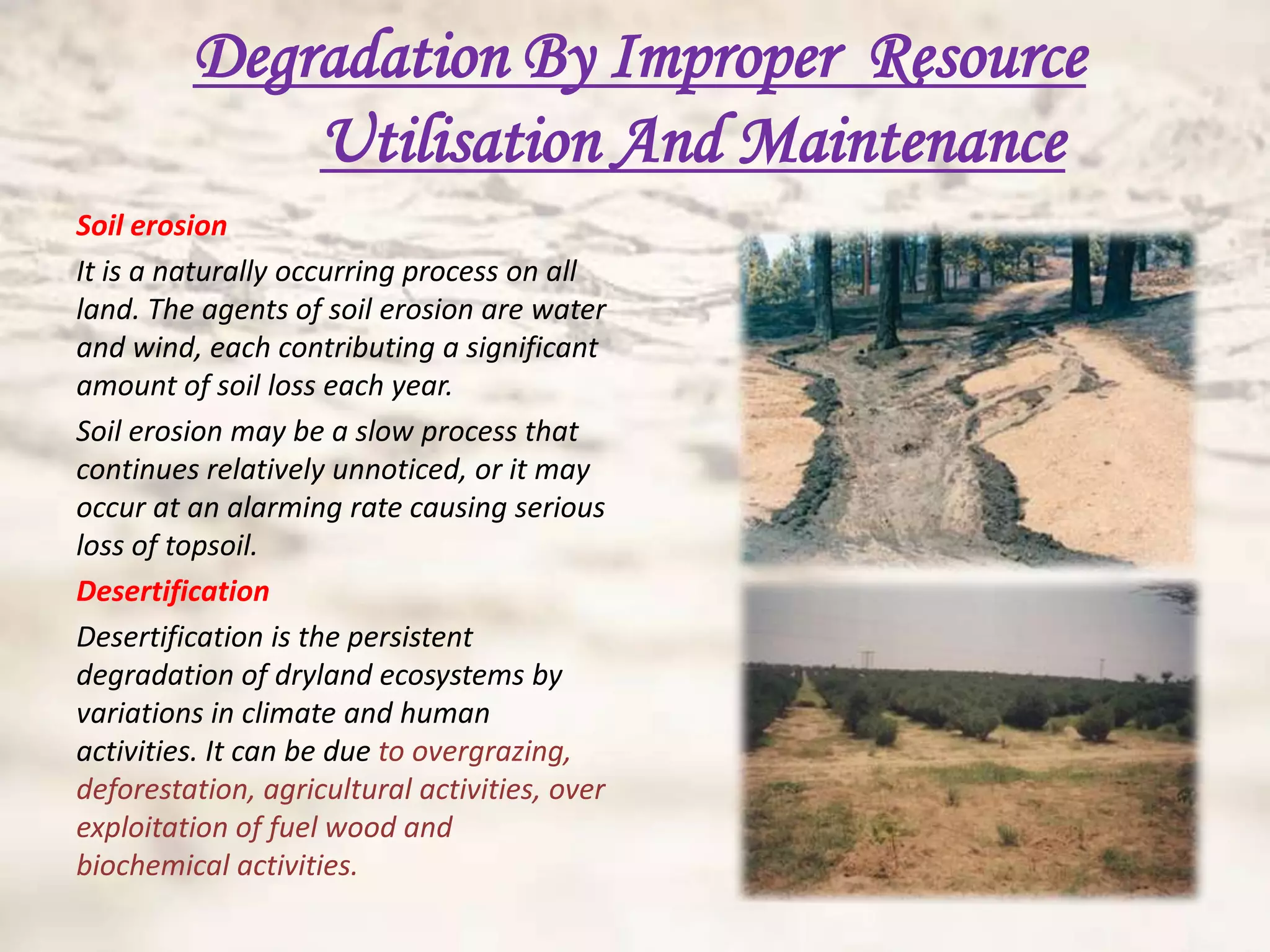 Degradation By Improper Resource
             Utilisation And Maintenance
Soil erosion
It is a naturally occurring process on all
land. The agents of soil erosion are water
and wind, each contributing a significant
amount of soil loss each year.
Soil erosion may be a slow process that
continues relatively unnoticed, or it may
occur at an alarming rate causing serious
loss of topsoil.
Desertification
Desertification is the persistent
degradation of dryland ecosystems by
variations in climate and human
activities. It can be due to overgrazing,
deforestation, agricultural activities, over
exploitation of fuel wood and
biochemical activities.
 