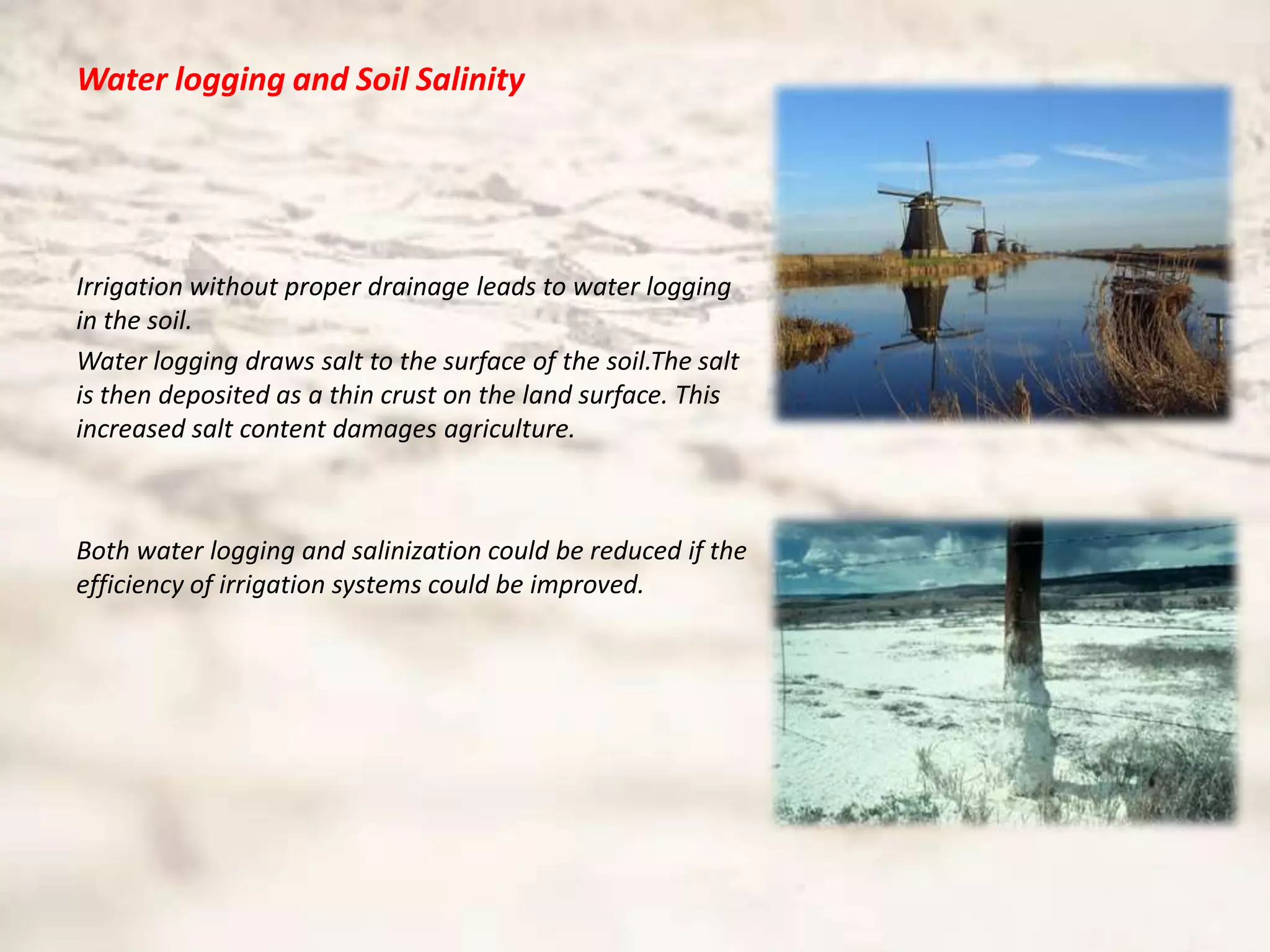 Water logging and Soil Salinity




Irrigation without proper drainage leads to water logging
in the soil.
Water logging draws salt to the surface of the soil.The salt
is then deposited as a thin crust on the land surface. This
increased salt content damages agriculture.



Both water logging and salinization could be reduced if the
efficiency of irrigation systems could be improved.
 
