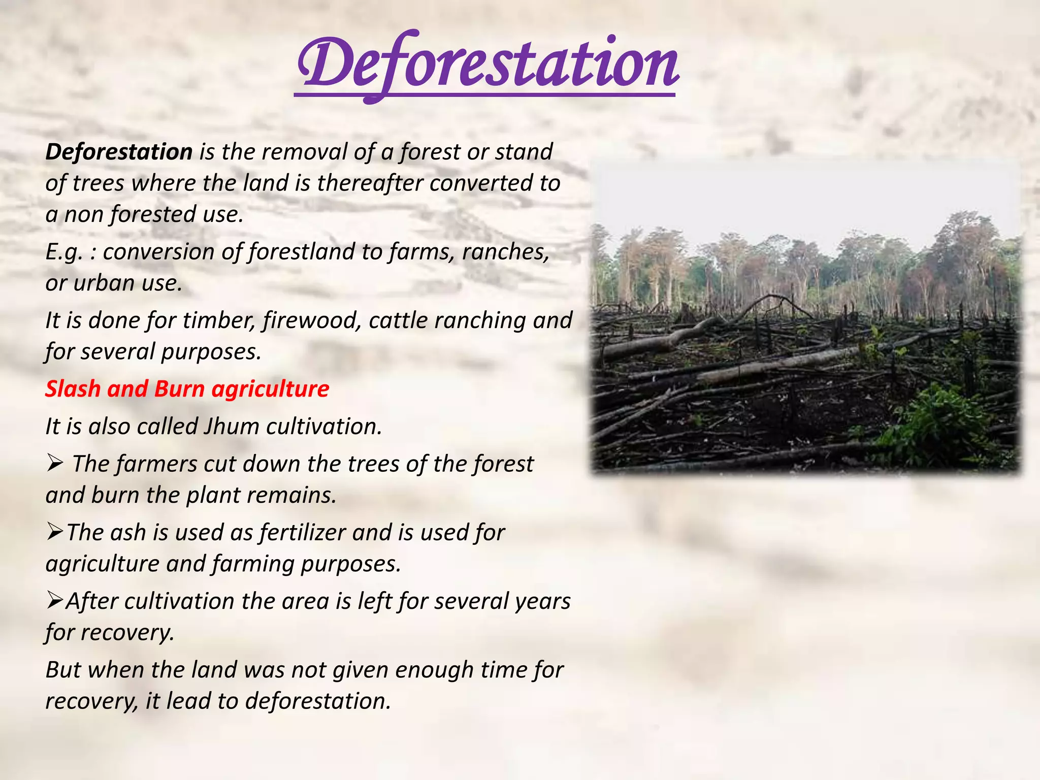 Deforestation
Deforestation is the removal of a forest or stand
of trees where the land is thereafter converted to
a non forested use.
E.g. : conversion of forestland to farms, ranches,
or urban use.
It is done for timber, firewood, cattle ranching and
for several purposes.
Slash and Burn agriculture
It is also called Jhum cultivation.
 The farmers cut down the trees of the forest
and burn the plant remains.
The ash is used as fertilizer and is used for
agriculture and farming purposes.
After cultivation the area is left for several years
for recovery.
But when the land was not given enough time for
recovery, it lead to deforestation.
 