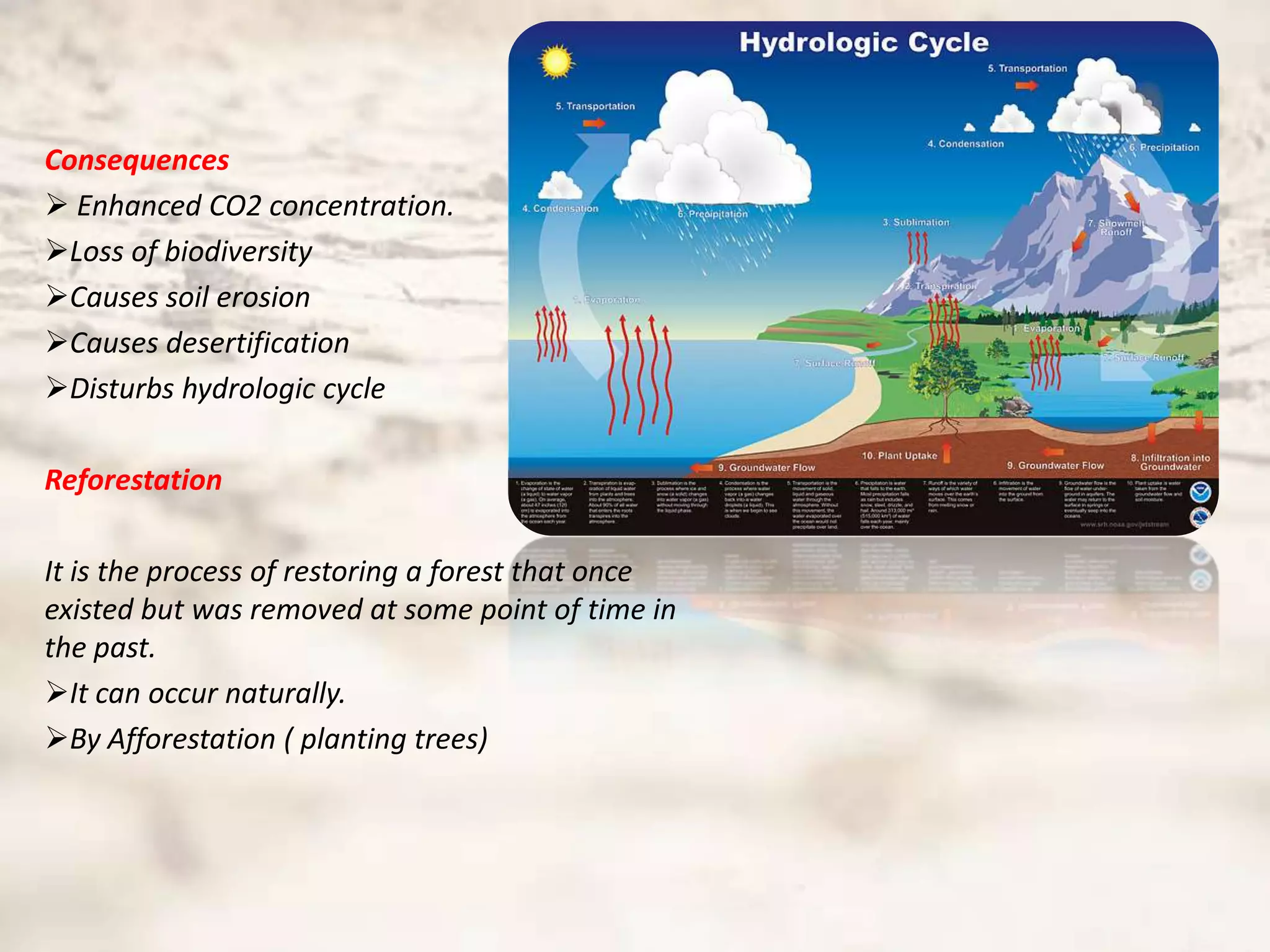 Consequences
 Enhanced CO2 concentration.
Loss of biodiversity
Causes soil erosion
Causes desertification
Disturbs hydrologic cycle

Reforestation

It is the process of restoring a forest that once
existed but was removed at some point of time in
the past.
It can occur naturally.
By Afforestation ( planting trees)
 