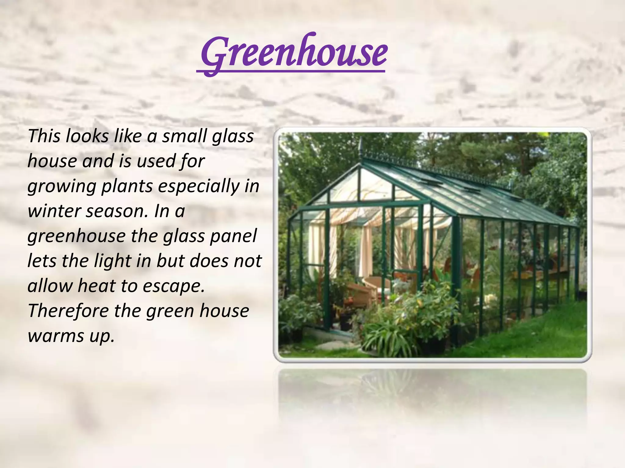 Greenhouse
This looks like a small glass
house and is used for
growing plants especially in
winter season. In a
greenhouse the glass panel
lets the light in but does not
allow heat to escape.
Therefore the green house
warms up.
 