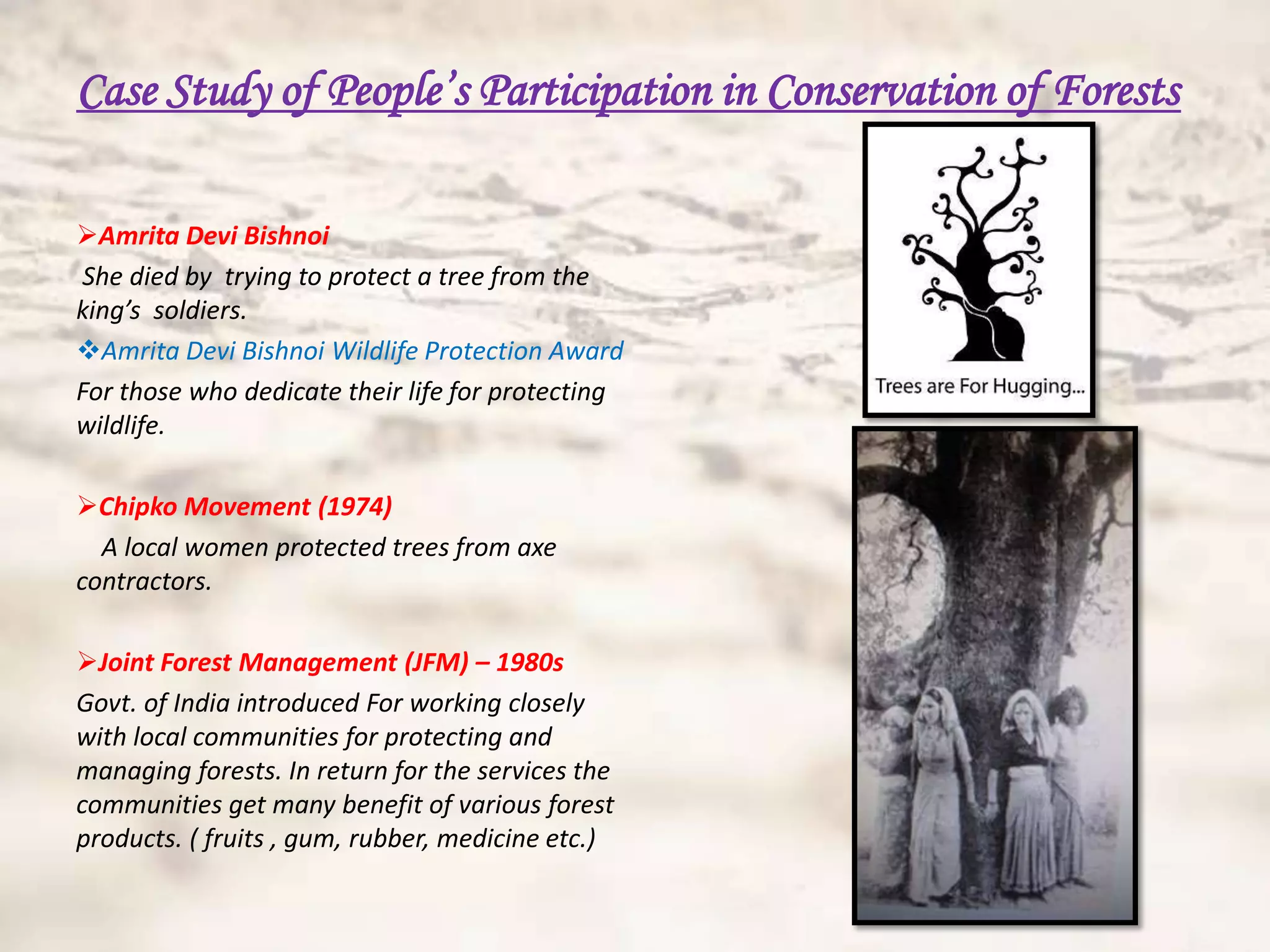 Case Study of People’s Participation in Conservation of Forests

Amrita Devi Bishnoi
She died by trying to protect a tree from the
king’s soldiers.
Amrita Devi Bishnoi Wildlife Protection Award
For those who dedicate their life for protecting
wildlife.

Chipko Movement (1974)
  A local women protected trees from axe
contractors.

Joint Forest Management (JFM) – 1980s
Govt. of India introduced For working closely
with local communities for protecting and
managing forests. In return for the services the
communities get many benefit of various forest
products. ( fruits , gum, rubber, medicine etc.)
 