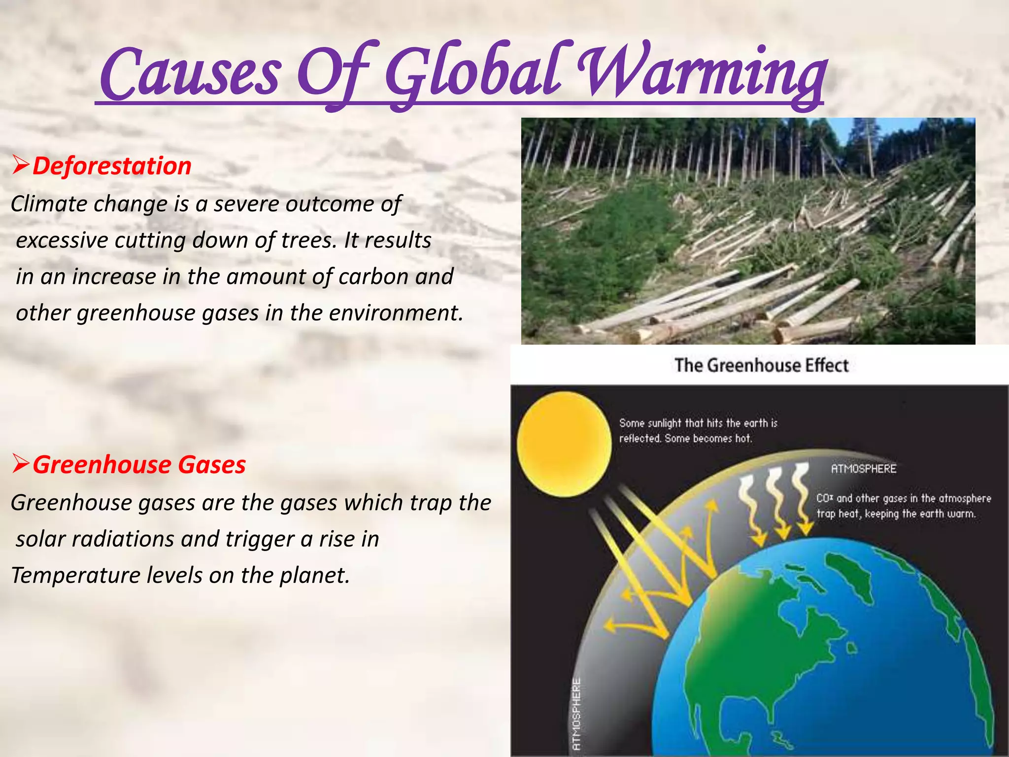 Causes Of Global Warming
Deforestation
Climate change is a severe outcome of
excessive cutting down of trees. It results
in an increase in the amount of carbon and
other greenhouse gases in the environment.




Greenhouse Gases
Greenhouse gases are the gases which trap the
 solar radiations and trigger a rise in
Temperature levels on the planet.
 