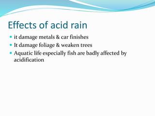 Effects of acid rain
 it damage metals & car finishes
 It damage foliage & weaken trees
 Aquatic life especially fish are badly affected by
acidification
 