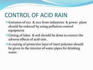 CONTROL OF ACID RAIN
Emission of so2 & no2 from industries & power plant
should be reduced by using pollution control
equipment
Liming of lakes & soil should be done to correct the
adverse effects of acid rain .
A coating of protective layer of inert polymer should
be given in the interior of water pipes for drinking
water.
 
