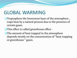 GLOBAL WARMING
Troposphere the lowermost layer of the atmosphere ,
traps heat by a natural process due to the presence of
certain gases.
This effect is called greenhouse effect .
The amount of heat trapped in the atmosphere
depends mostly on the concentration of “heat trapping
or greenhouse “ gases.
 