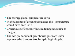  The average global temperature is 15 c
 In the absence of greenhouse gasses this temperature
would have been -18 c
 Greenhouse effect contributes a temperature rise to
the 33 c
 The two predominant greenhouse gases are water
vapours which are control by hydrological cycle
 