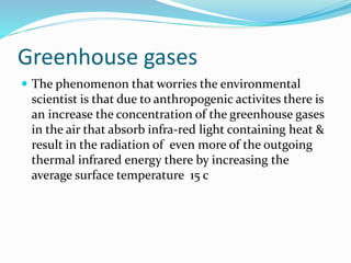 Greenhouse gases
 The phenomenon that worries the environmental
scientist is that due to anthropogenic activites there is
an increase the concentration of the greenhouse gases
in the air that absorb infra-red light containing heat &
result in the radiation of even more of the outgoing
thermal infrared energy there by increasing the
average surface temperature 15 c
 