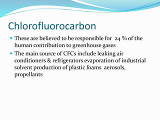 Chlorofluorocarbon
 These are believed to be responsible for 24 % of the
human contribution to greenhouse gases
 The main source of CFCs include leaking air
conditioners & refrigerators evaporation of industrial
solvent production of plastic foams aerosols,
propellants
 