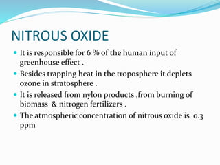 NITROUS OXIDE
 It is responsible for 6 % of the human input of
greenhouse effect .
 Besides trapping heat in the troposphere it deplets
ozone in stratosphere .
 It is released from nylon products ,from burning of
biomass & nitrogen fertilizers .
 The atmospheric concentration of nitrous oxide is 0.3
ppm
 