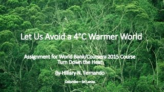 Let Us Avoid a 4°C Warmer World
Assignment for World Bank/Coursera 2015 Course
Turn Down the Heat
By Hillary N. Fernando
Colombo – Sri Lanka
 