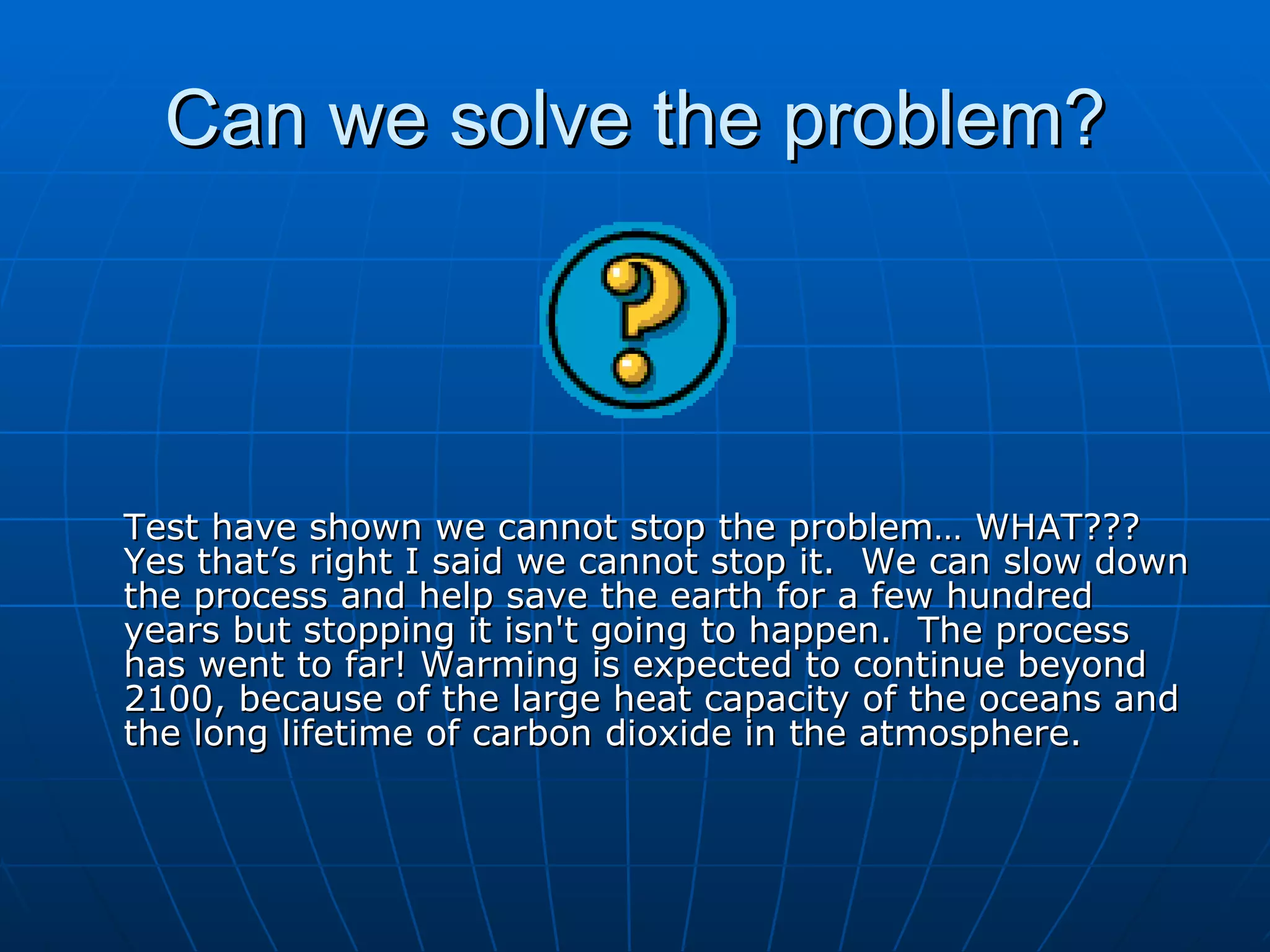 Can we solve the problem? Test have shown we cannot stop the problem… WHAT??? Yes that’s right I said we cannot stop it.  We can slow down the process and help save the earth for a few hundred years but stopping it isn't going to happen.  The process has went to far! Warming is expected to continue beyond 2100, because of the large heat capacity of the oceans and the long lifetime of carbon dioxide in the atmosphere. 