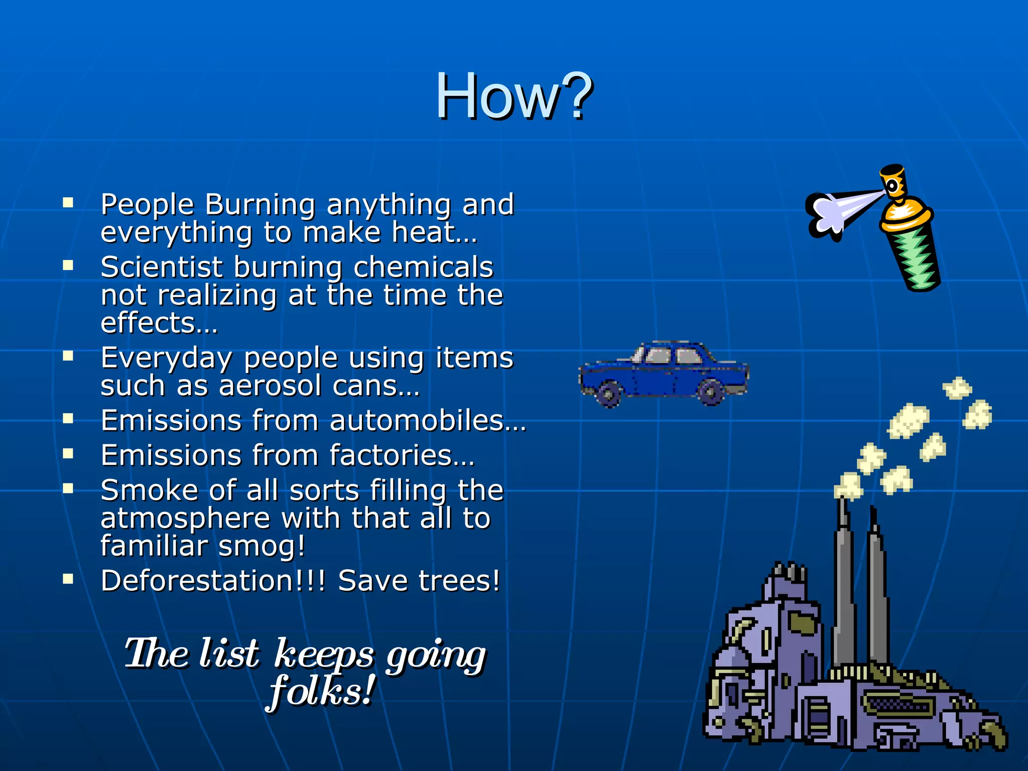 How? People Burning anything and everything to make heat… Scientist burning chemicals not realizing at the time the effects… Everyday people using items such as aerosol cans… Emissions from automobiles… Emissions from factories… Smoke of all sorts filling the atmosphere with that all to familiar smog! Deforestation!!! Save trees! The list keeps going folks! 