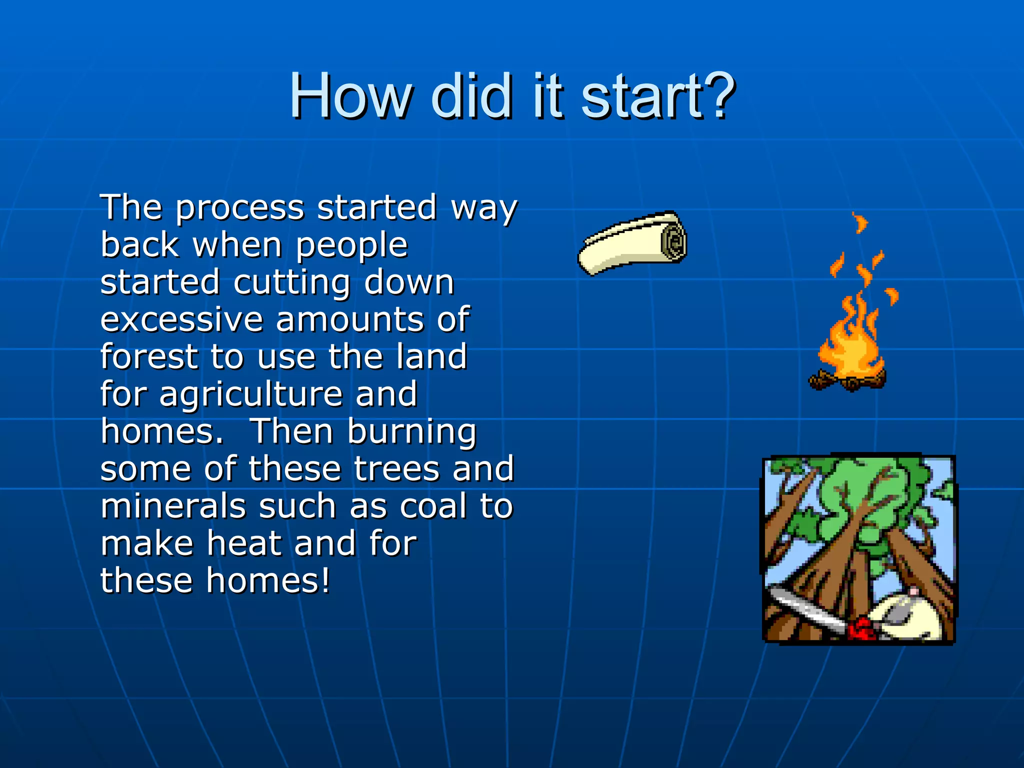 How did it start? The process started way back when people started cutting down excessive amounts of forest to use the land for agriculture and homes.  Then burning some of these trees and minerals such as coal to make heat and for these homes! 