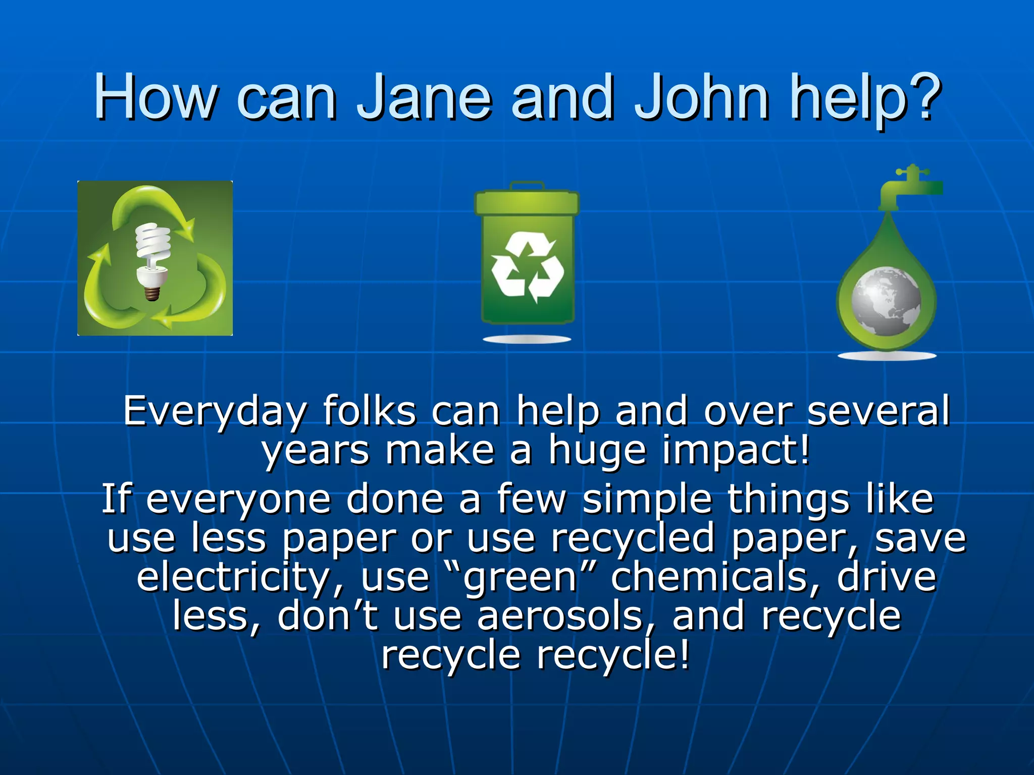 How can Jane and John help? Everyday folks can help and over several years make a huge impact! If everyone done a few simple things like use less paper or use recycled paper, save electricity, use “green” chemicals, drive less, don’t use aerosols, and recycle recycle recycle! 