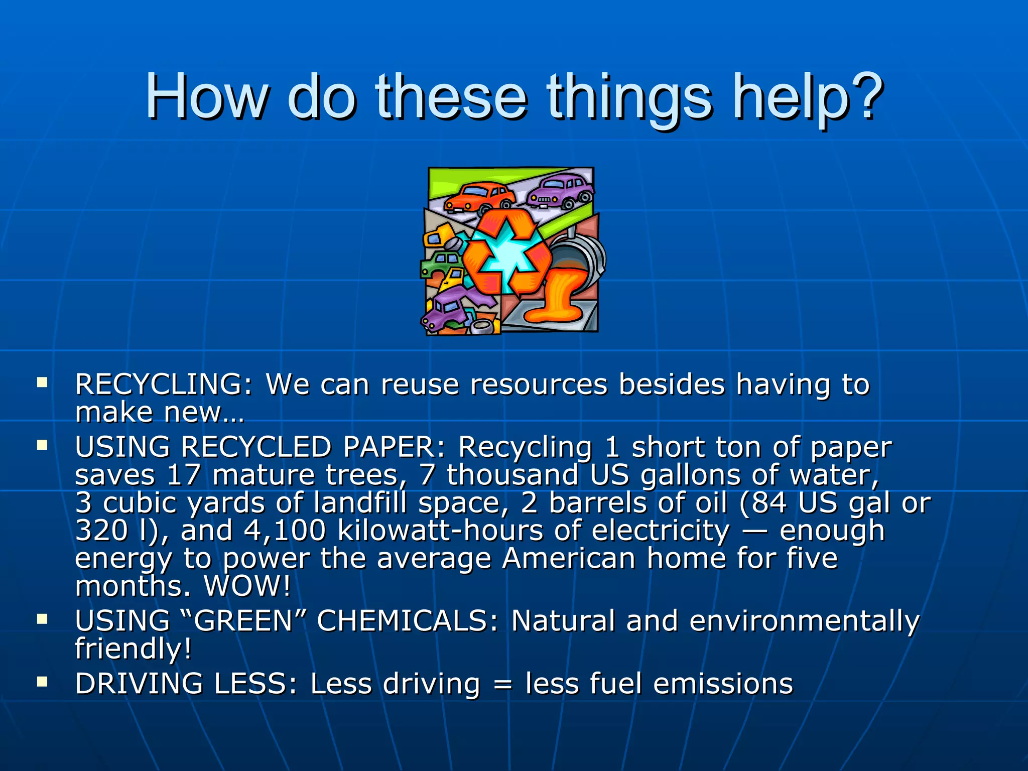 How do these things help? RECYCLING: We can reuse resources besides having to make new… USING RECYCLED PAPER: Recycling 1 short ton of paper saves 17 mature trees, 7 thousand US gallons of water, 3 cubic yards of landfill space, 2 barrels of oil (84 US gal or 320 l), and 4,100 kilowatt-hours of electricity — enough energy to power the average American home for five months. WOW! USING “GREEN” CHEMICALS: Natural and environmentally friendly! DRIVING LESS: Less driving = less fuel emissions  