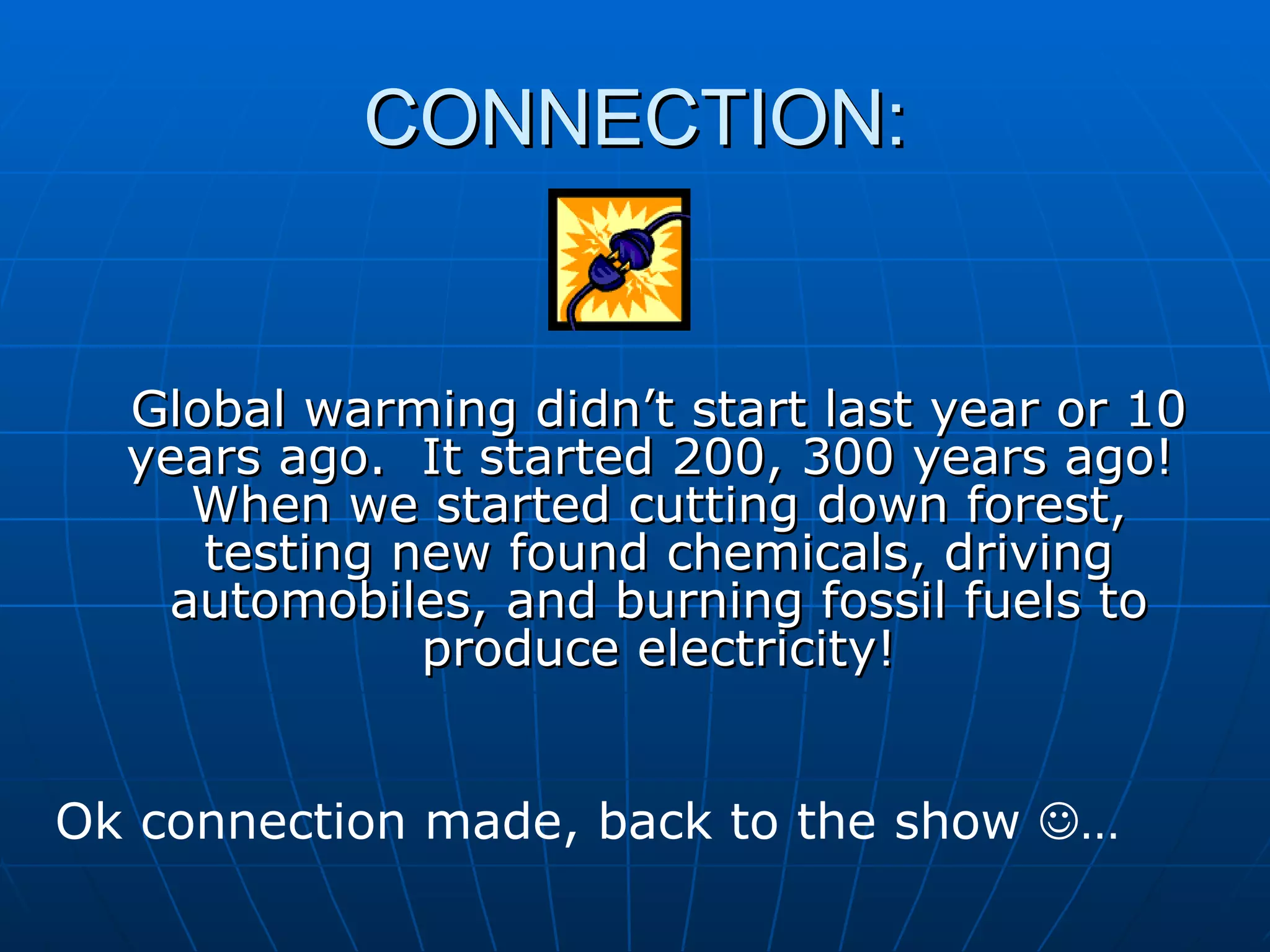 CONNECTION: Global warming didn’t start last year or 10 years ago.  It started 200, 300 years ago!  When we started cutting down forest, testing new found chemicals, driving automobiles, and burning fossil fuels to produce electricity! Ok connection made, back to the show   … 