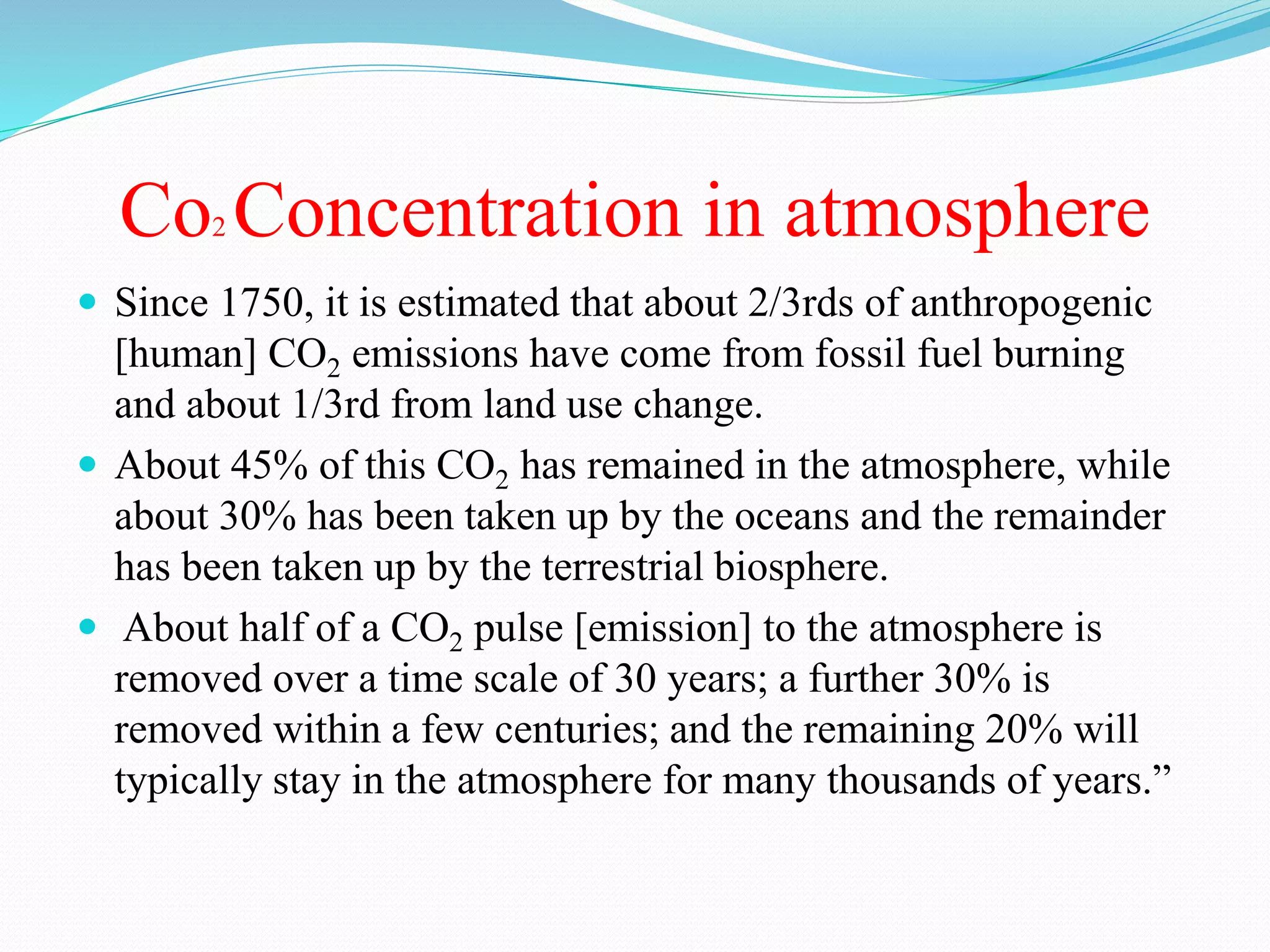 Co2 Concentration in atmosphere
 Since 1750, it is estimated that about 2/3rds of anthropogenic
[human] CO2 emissions have come from fossil fuel burning
and about 1/3rd from land use change.
 About 45% of this CO2 has remained in the atmosphere, while
about 30% has been taken up by the oceans and the remainder
has been taken up by the terrestrial biosphere.
 About half of a CO2 pulse [emission] to the atmosphere is
removed over a time scale of 30 years; a further 30% is
removed within a few centuries; and the remaining 20% will
typically stay in the atmosphere for many thousands of years.”
 