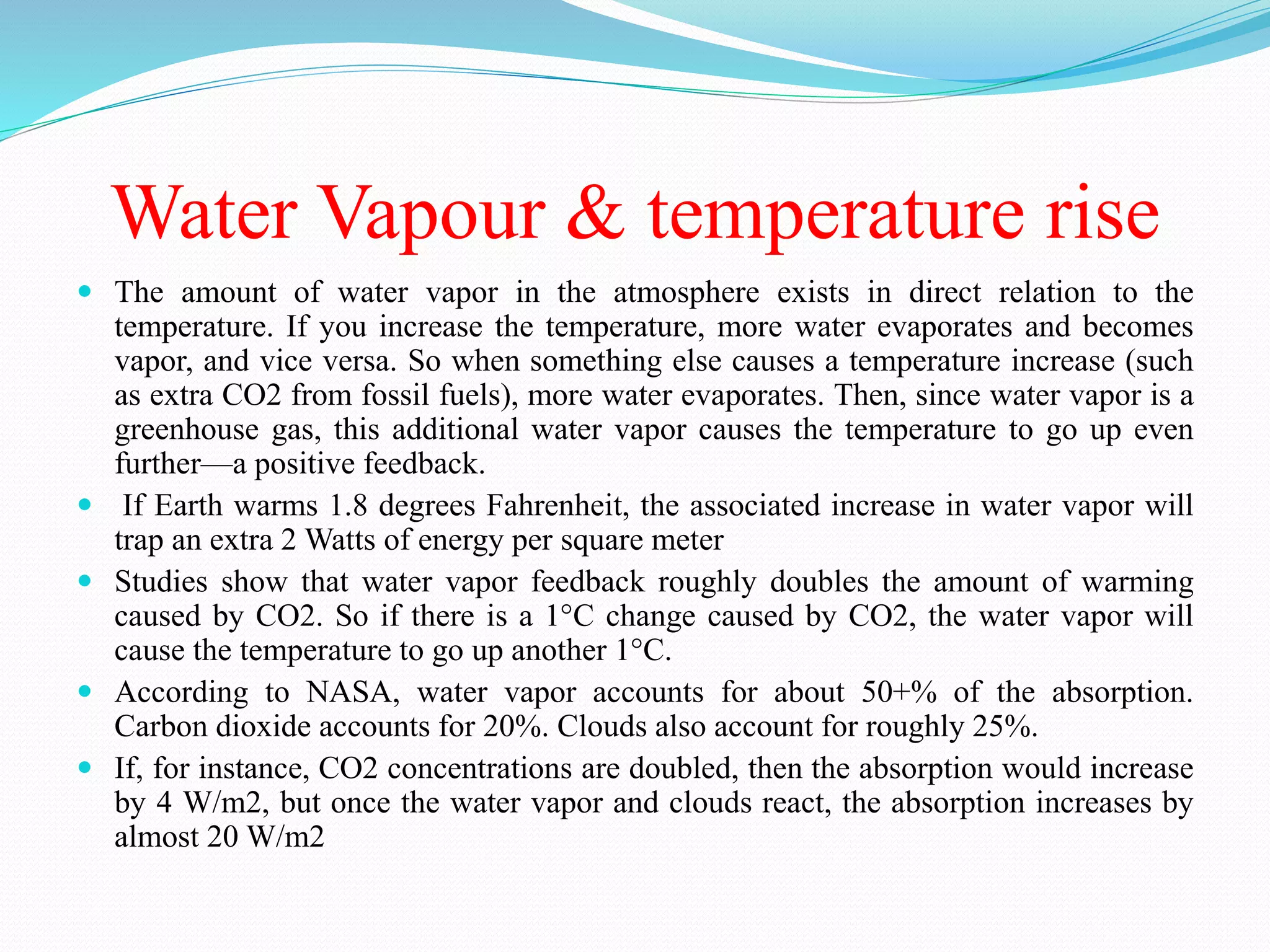 Water Vapour & temperature rise
 The amount of water vapor in the atmosphere exists in direct relation to the
temperature. If you increase the temperature, more water evaporates and becomes
vapor, and vice versa. So when something else causes a temperature increase (such
as extra CO2 from fossil fuels), more water evaporates. Then, since water vapor is a
greenhouse gas, this additional water vapor causes the temperature to go up even
further—a positive feedback.
 If Earth warms 1.8 degrees Fahrenheit, the associated increase in water vapor will
trap an extra 2 Watts of energy per square meter
 Studies show that water vapor feedback roughly doubles the amount of warming
caused by CO2. So if there is a 1°C change caused by CO2, the water vapor will
cause the temperature to go up another 1°C.
 According to NASA, water vapor accounts for about 50+% of the absorption.
Carbon dioxide accounts for 20%. Clouds also account for roughly 25%.
 If, for instance, CO2 concentrations are doubled, then the absorption would increase
by 4 W/m2, but once the water vapor and clouds react, the absorption increases by
almost 20 W/m2
 