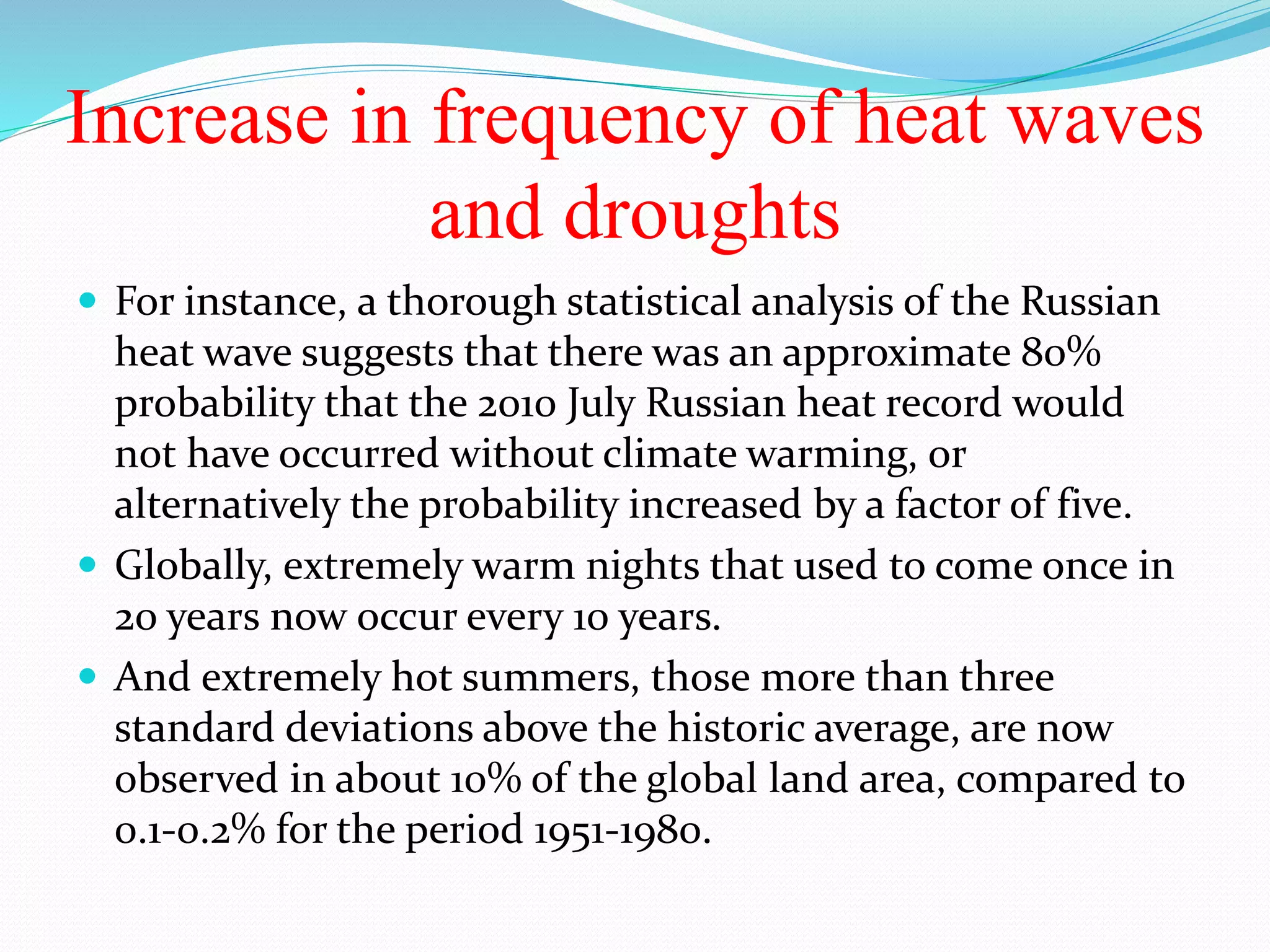 Increase in frequency of heat waves
and droughts
 For instance, a thorough statistical analysis of the Russian
heat wave suggests that there was an approximate 80%
probability that the 2010 July Russian heat record would
not have occurred without climate warming, or
alternatively the probability increased by a factor of five.
 Globally, extremely warm nights that used to come once in
20 years now occur every 10 years.
 And extremely hot summers, those more than three
standard deviations above the historic average, are now
observed in about 10% of the global land area, compared to
0.1-0.2% for the period 1951-1980.
 
