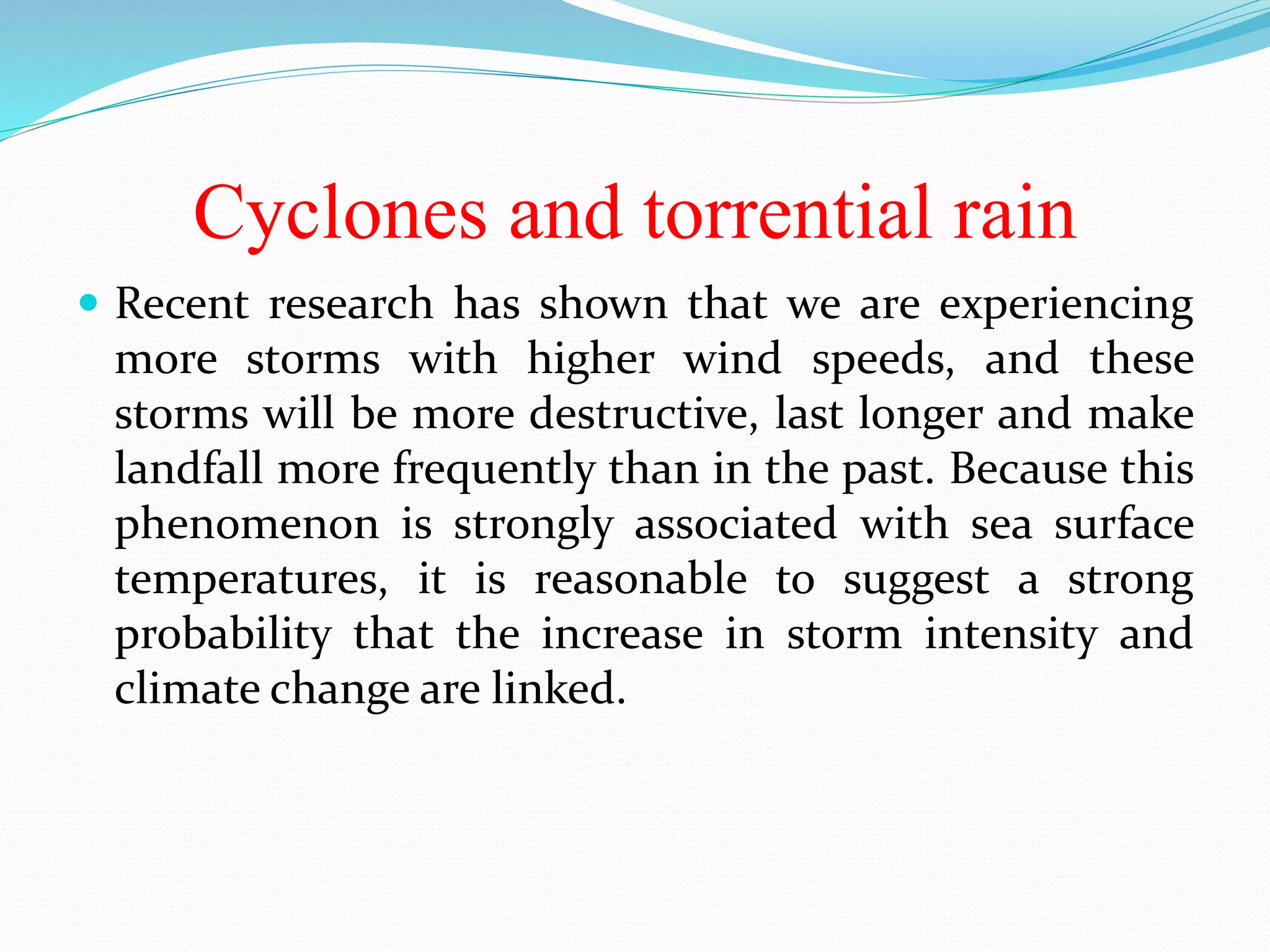 Cyclones and torrential rain
 Recent research has shown that we are experiencing
more storms with higher wind speeds, and these
storms will be more destructive, last longer and make
landfall more frequently than in the past. Because this
phenomenon is strongly associated with sea surface
temperatures, it is reasonable to suggest a strong
probability that the increase in storm intensity and
climate change are linked.
 