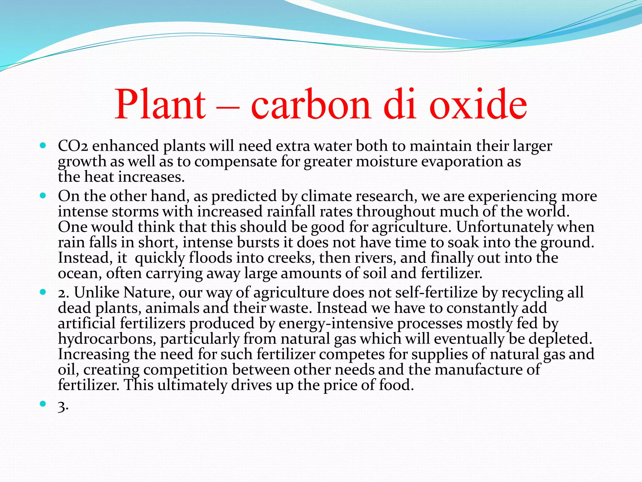 Plant – carbon di oxide
 CO2 enhanced plants will need extra water both to maintain their larger
growth as well as to compensate for greater moisture evaporation as
the heat increases.
 On the other hand, as predicted by climate research, we are experiencing more
intense storms with increased rainfall rates throughout much of the world.
One would think that this should be good for agriculture. Unfortunately when
rain falls in short, intense bursts it does not have time to soak into the ground.
Instead, it quickly floods into creeks, then rivers, and finally out into the
ocean, often carrying away large amounts of soil and fertilizer.
 2. Unlike Nature, our way of agriculture does not self-fertilize by recycling all
dead plants, animals and their waste. Instead we have to constantly add
artificial fertilizers produced by energy-intensive processes mostly fed by
hydrocarbons, particularly from natural gas which will eventually be depleted.
Increasing the need for such fertilizer competes for supplies of natural gas and
oil, creating competition between other needs and the manufacture of
fertilizer. This ultimately drives up the price of food.
 3.
 